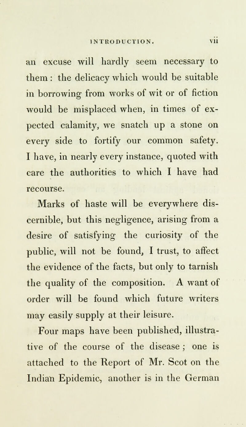 an excuse will hardly seem necessary to them : the delicacy which would be suitable in borrowing from works of wit or of fiction would be misplaced when, in times of ex- pected calamity, we snatch up a stone on every side to fortify our common safety. I have, in nearly every instance, quoted with care the authorities to which I have had recourse. Marks of haste will be everywhere dis- cernible, but this negligence, arising from a desire of satisfying the curiosity of the public, will not be found, I trust, to affect the evidence of the facts, but only to tarnish the quality of the composition. A want of order will be found which future writers may easily supply at their leisure. Four maps have been published, illustra- tive of the course of the disease ; one is attached to the Report of Mr. Scot on the Indian Epidemic, another is in the German