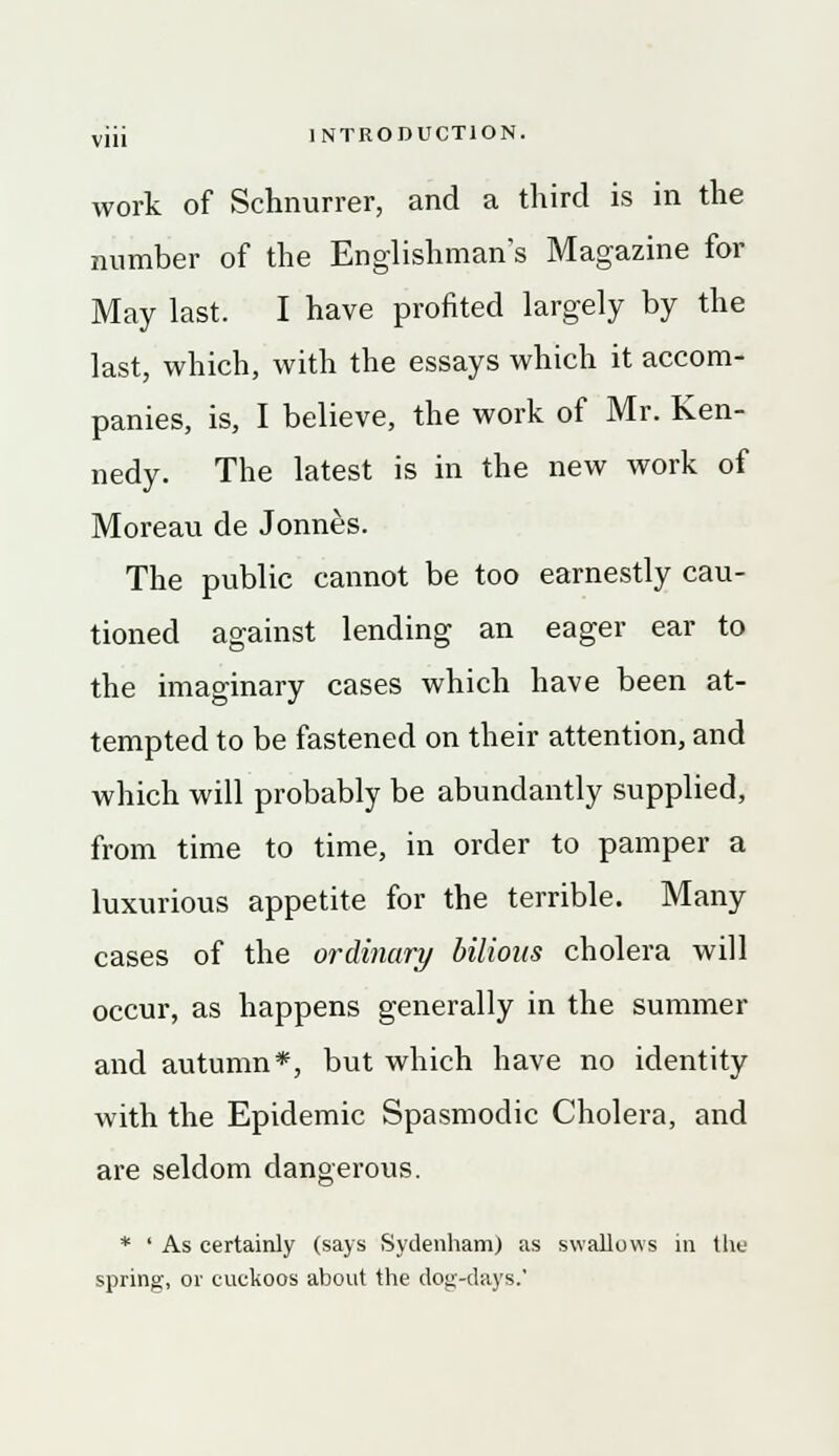 work of Schnurrer, and a third is in the number of the Englishman's Magazine for May last. I have profited largely by the last, which, with the essays which it accom- panies, is, I believe, the work of Mr. Ken- nedy. The latest is in the new work of Moreau de Jonnes. The public cannot be too earnestly cau- tioned against lending an eager ear to the imaginary cases which have been at- tempted to be fastened on their attention, and which will probably be abundantly supplied, from time to time, in order to pamper a luxurious appetite for the terrible. Many cases of the ordinary bilious cholera will occur, as happens generally in the summer and autumn*, but which have no identity with the Epidemic Spasmodic Cholera, and are seldom dangerous. * ' As certainly (says Sydenham) as swallows in the spring, or cuckoos about the dog-days.