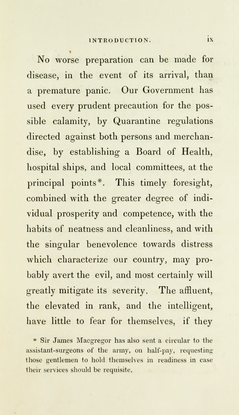 No worse preparation can be made for disease, in the event of its arrival, than a premature panic. Our Government has used every prudent precaution for the pos- sible calamity, by Quarantine regulations directed against both persons and merchan- dise, by establishing a Board of Health, hospital ships, and local committees, at the principal points*. This timely foresight, combined with the greater degree of indi- vidual prosperity and competence, with the habits of neatness and cleanliness, and with the singular benevolence towards distress which characterize our country, may pro- bably avert the evil, and most certainly will greatly mitigate its severity. The affluent, the elevated in rank, and the intelligent, have little to fear for themselves, if they * Sir James Macgregor has also sent a circular to the assistant-surgeons of the army, on half-pay, requesting those gentlemen to hold themselves in readiness in case their services should be requisite.