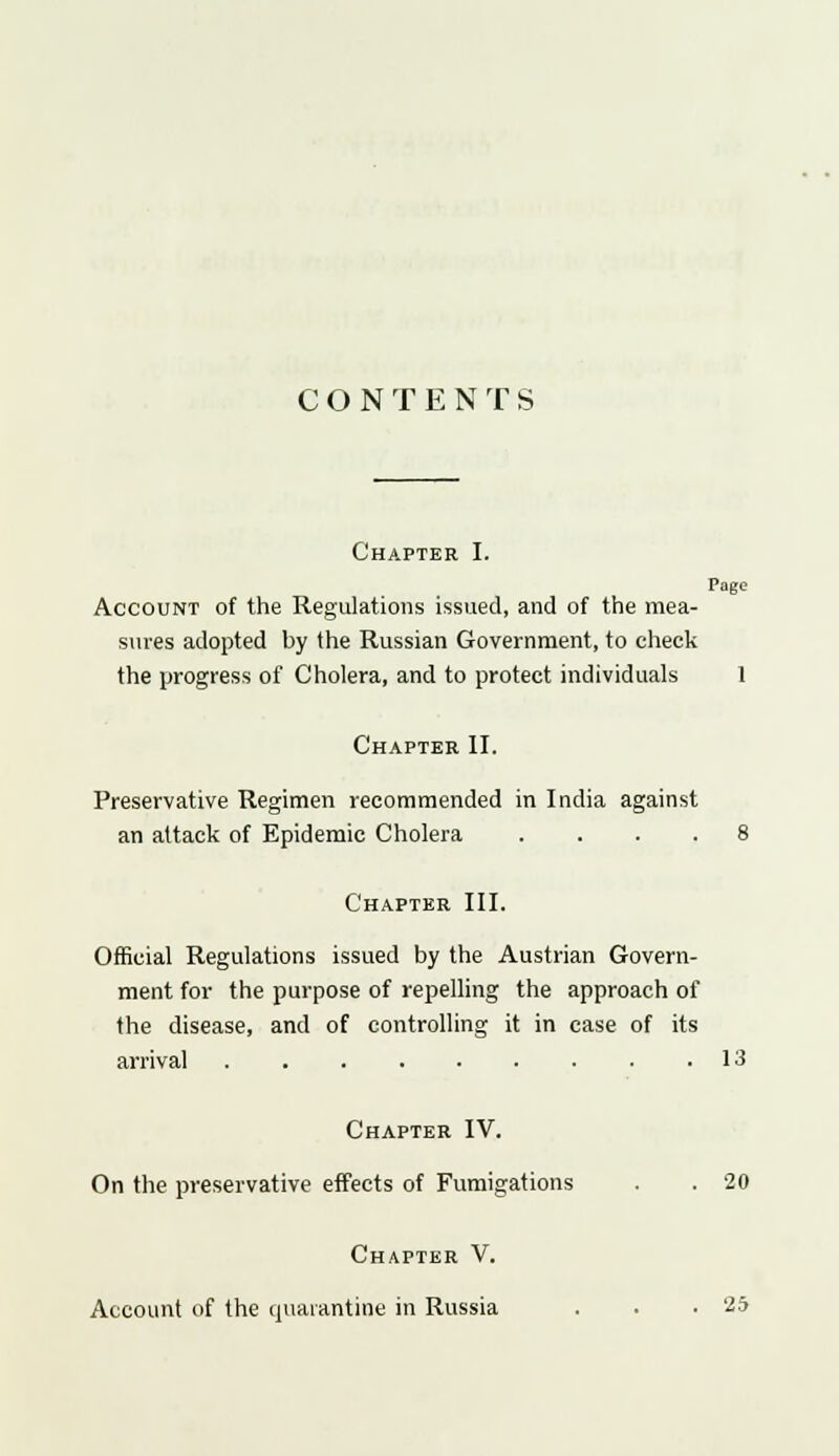 CONTENTS Chapter I. Page Account of the Regulations issued, and of the mea- sures adopted by the Russian Government, to check the progress of Cholera, and to protect individuals 1 Chapter II. Preservative Regimen recommended in India against an attack of Epidemic Cholera .... 8 Chapter III. Official Regulations issued by the Austrian Govern- ment for the purpose of repelling the approach of the disease, and of controlling it in case of its arrival 13 Chapter IV. On the preservative effects of Fumigations . . 20 Chapter V. Account of the quarantine in Russia . . .25