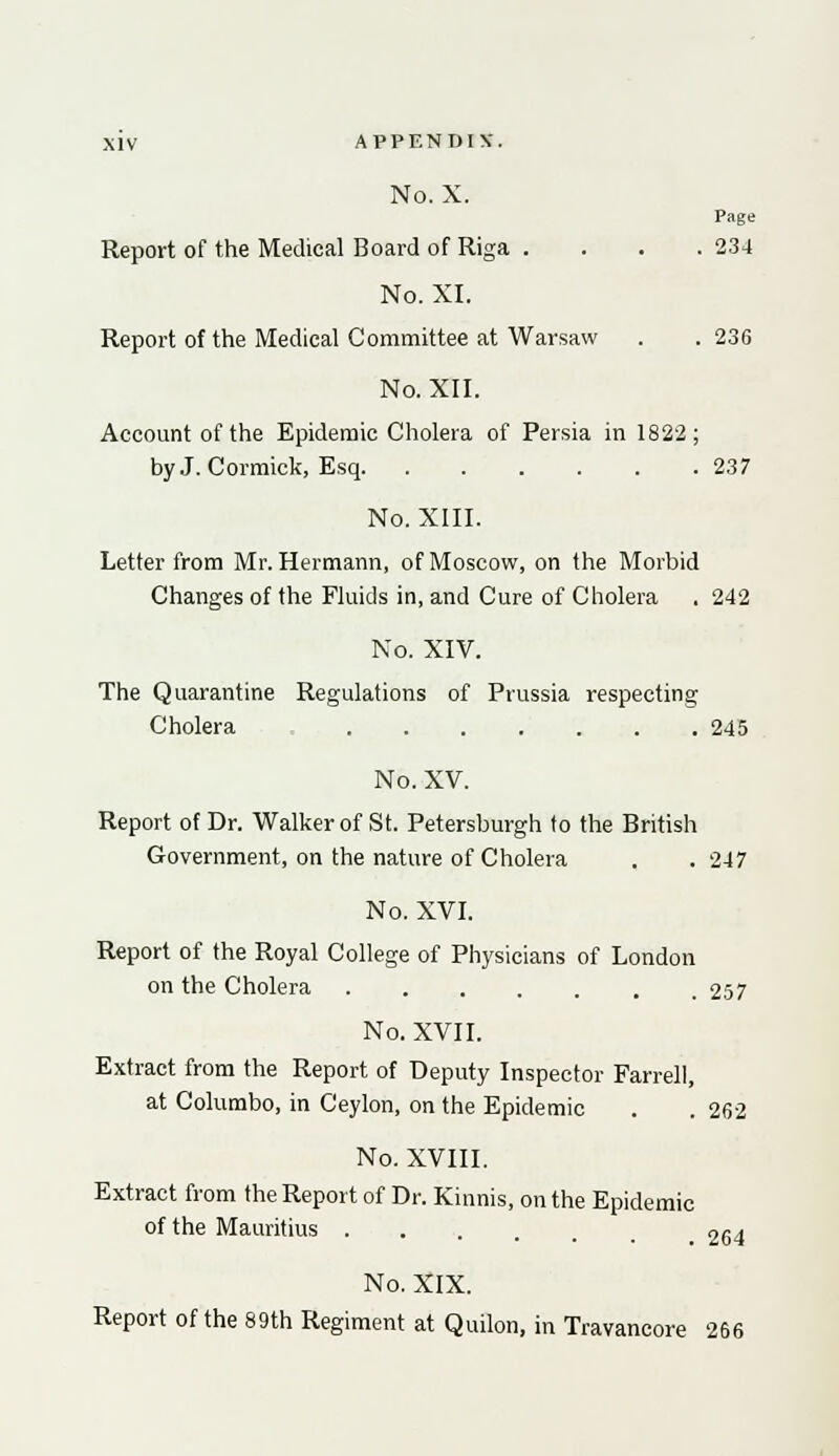 No. X. Page Report of the Medical Board of Riga .... 234 No. XI. Report of the Medical Committee at Warsaw . .236 No. XII. Account of the Epidemic Cholera of Persia in 1822; by J. Cormick, Esq 237 No. XIII. Letter from Mr. Hermann, of Moscow, on the Morbid Changes of the Fluids in, and Cure of Cholera . 242 No. XIV. The Quarantine Regulations of Prussia respecting Cholera 245 No. XV. Report of Dr. Walker of St. Petersburgh to the British Government, on the nature of Cholera . .247 No. XVI. Report of the Royal College of Physicians of London on the Cholera 257 No. XVII. Extract from the Report of Deputy Inspector Farrell, at Columbo, in Ceylon, on the Epidemic . . 262 No. XVIII. Extract from the Report of Dr. Kinnis, on the Epidemic of the Mauritius 264 No. XIX. Report of the 89th Regiment at Quilon, in Travancore 266