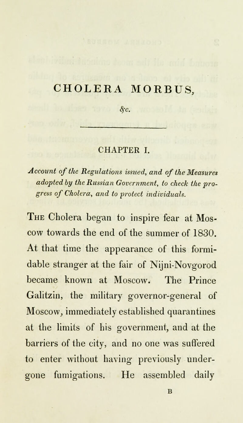 8fc. CHAPTER I. Account of the Regulations issued, and of the Measures adopted by the Russian Government, to check the pro- gress of Cholera, and to protect individuals. The Cholera began to inspire fear at Mos- cow towards the end of the summer of 1830. At that time the appearance of this formi- dable stranger at the fair of Nijni-Novgorod became known at Moscow. The Prince Galitzin, the military governor-general of Moscow, immediately established quarantines at the limits of his government, and at the barriers of the city, and no one was suffered to enter without having previously under- gone fumigations. He assembled daily B