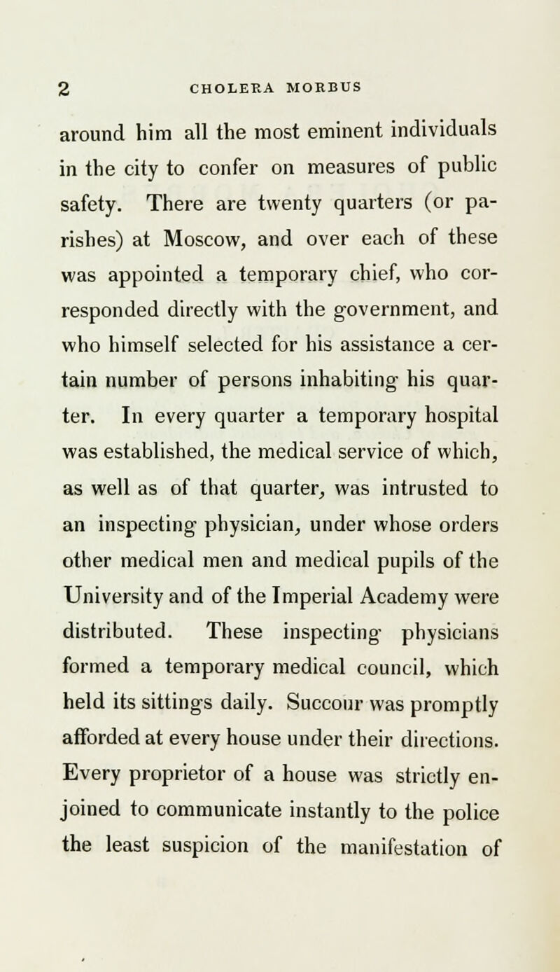 around him all the most eminent individuals in the city to confer on measures of public safety. There are twenty quarters (or pa- rishes) at Moscow, and over each of these was appointed a temporary chief, who cor- responded directly with the government, and who himself selected for his assistance a cer- tain number of persons inhabiting his quar- ter. In every quarter a temporary hospital was established, the medical service of which, as well as of that quarter, was intrusted to an inspecting physician, under whose orders other medical men and medical pupils of the University and of the Imperial Academy were distributed. These inspecting physicians formed a temporary medical council, which held its sittings daily. Succour was promptly afforded at every house under their directions. Every proprietor of a house was strictly en- joined to communicate instantly to the police the least suspicion of the manifestation of