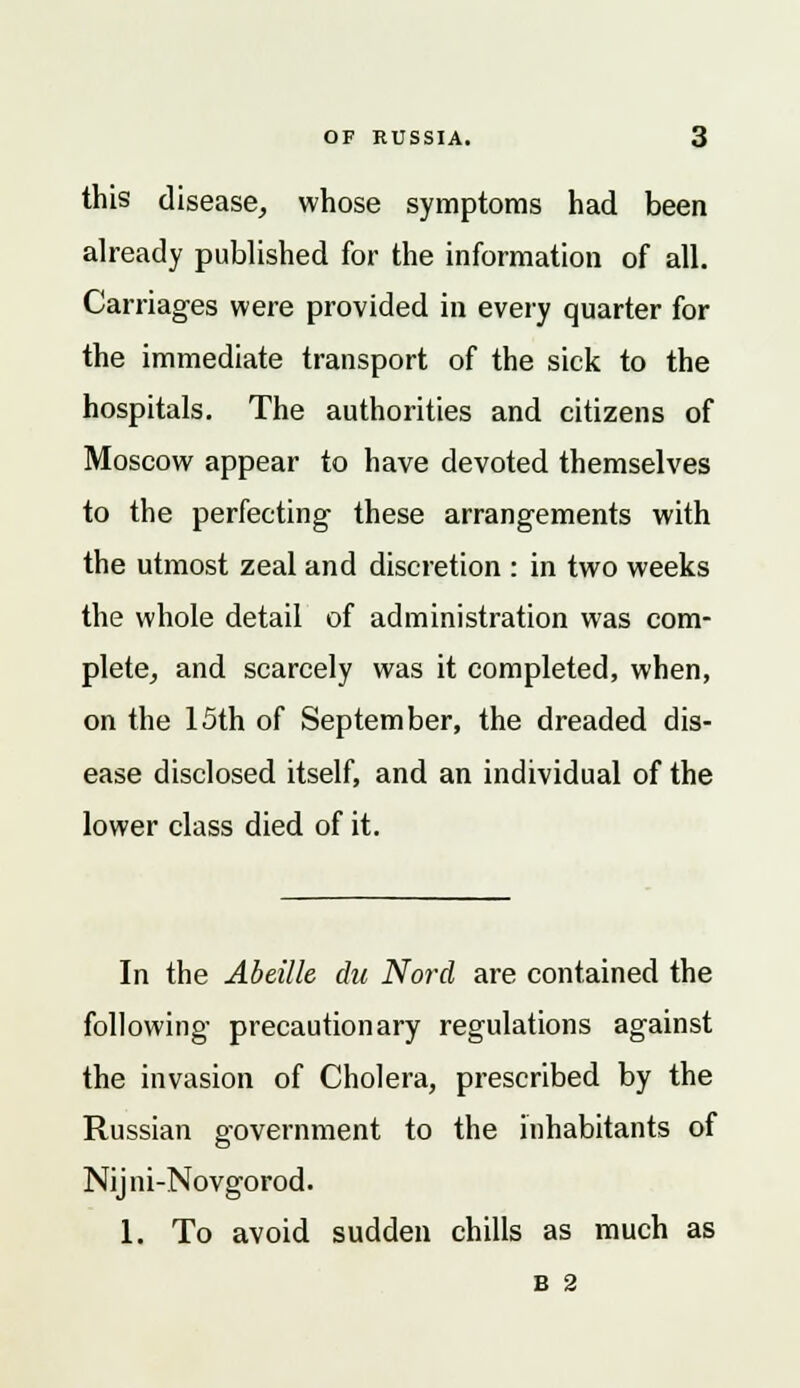this disease, whose symptoms had been already published for the information of all. Carriages were provided in every quarter for the immediate transport of the sick to the hospitals. The authorities and citizens of Moscow appear to have devoted themselves to the perfecting these arrangements with the utmost zeal and discretion : in two weeks the whole detail of administration was com- plete, and scarcely was it completed, when, on the 15th of September, the dreaded dis- ease disclosed itself, and an individual of the lower class died of it. In the Abeille du Nord are contained the following precautionary regulations against the invasion of Cholera, prescribed by the Russian government to the inhabitants of Nijni-Novgorod. 1. To avoid sudden chills as much as B 2
