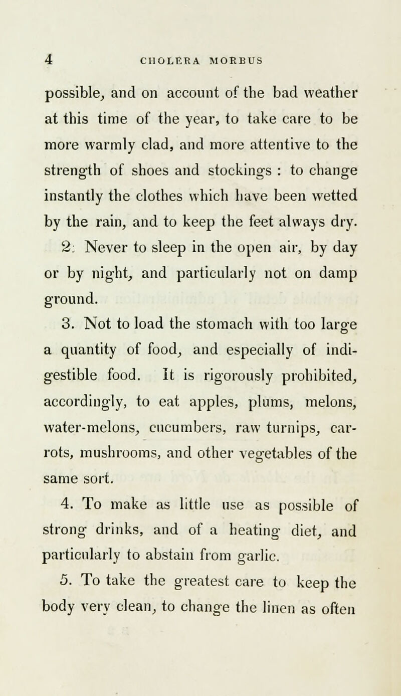 possible, and on account of the bad weather at this time of the year, to take care to be more warmly clad, and more attentive to the strength of shoes and stocking's : to change instantly the clothes which have been wetted by the rain, and to keep the feet always dry. 2; Never to sleep in the open air, by day or by night, and particularly not on damp ground. 3. Not to load the stomach with too large a quantity of food, and especially of indi- gestible food. It is rigorously prohibited, accordingly, to eat apples, plums, melons, water-melons, cucumbers, raw turnips, car- rots, mushrooms, and other vegetables of the same sort. 4. To make as little use as possible of strong drinks, and of a heating diet, and particularly to abstain from garlic. 5. To take the greatest care to keep the body very clean, to change the linen as often