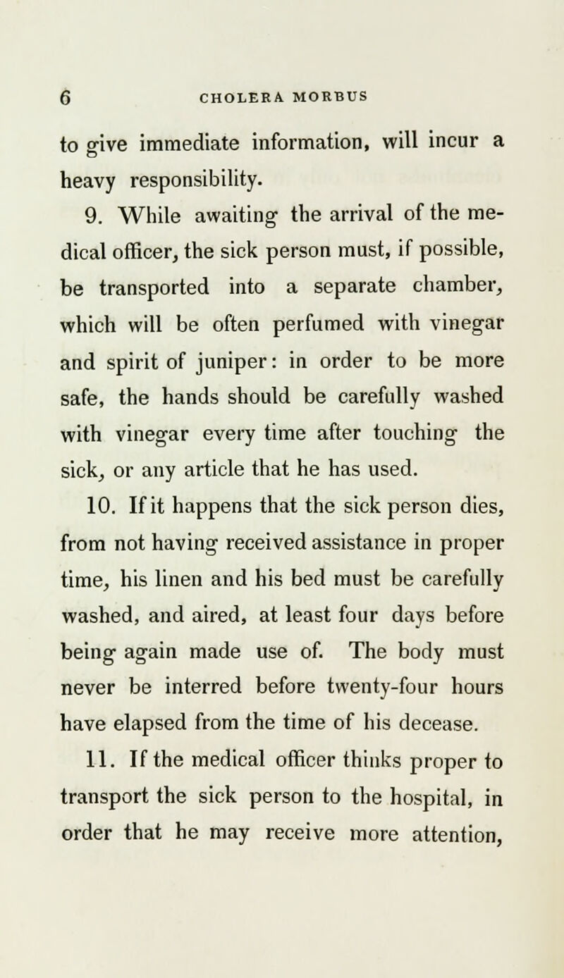to give immediate information, will incur a heavy responsibility. 9. While awaiting the arrival of the me- dical officer, the sick person must, if possible, be transported into a separate chamber, which will be often perfumed with vinegar and spirit of juniper: in order to be more safe, the hands should be carefully washed with vinegar every time after touching the sick, or any article that he has used. 10. If it happens that the sick person dies, from not having received assistance in proper time, his linen and his bed must be carefully washed, and aired, at least four days before being again made use of. The body must never be interred before twenty-four hours have elapsed from the time of his decease. 11. If the medical officer thinks proper to transport the sick person to the hospital, in order that he may receive more attention,