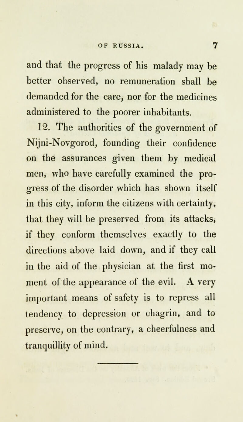 and that the progress of his malady may be better observed, no remuneration shall be demanded for the care, nor for the medicines administered to the poorer inhabitants. 12. The authorities of the government of Nijni-Novgorod, founding their confidence on the assurances given them by medical men, who have carefully examined the pro- gress of the disorder which has shown itself in this city, inform the citizens with certainty, that they will be preserved from its attacks, if they conform themselves exactly to the directions above laid down, and if they call in the aid of the physician at the first mo- ment of the appearance of the evil. A very important means of safety is to repress all tendency to depression or chagrin, and to preserve, on the contrary, a cheerfulness and tranquillity of mind.