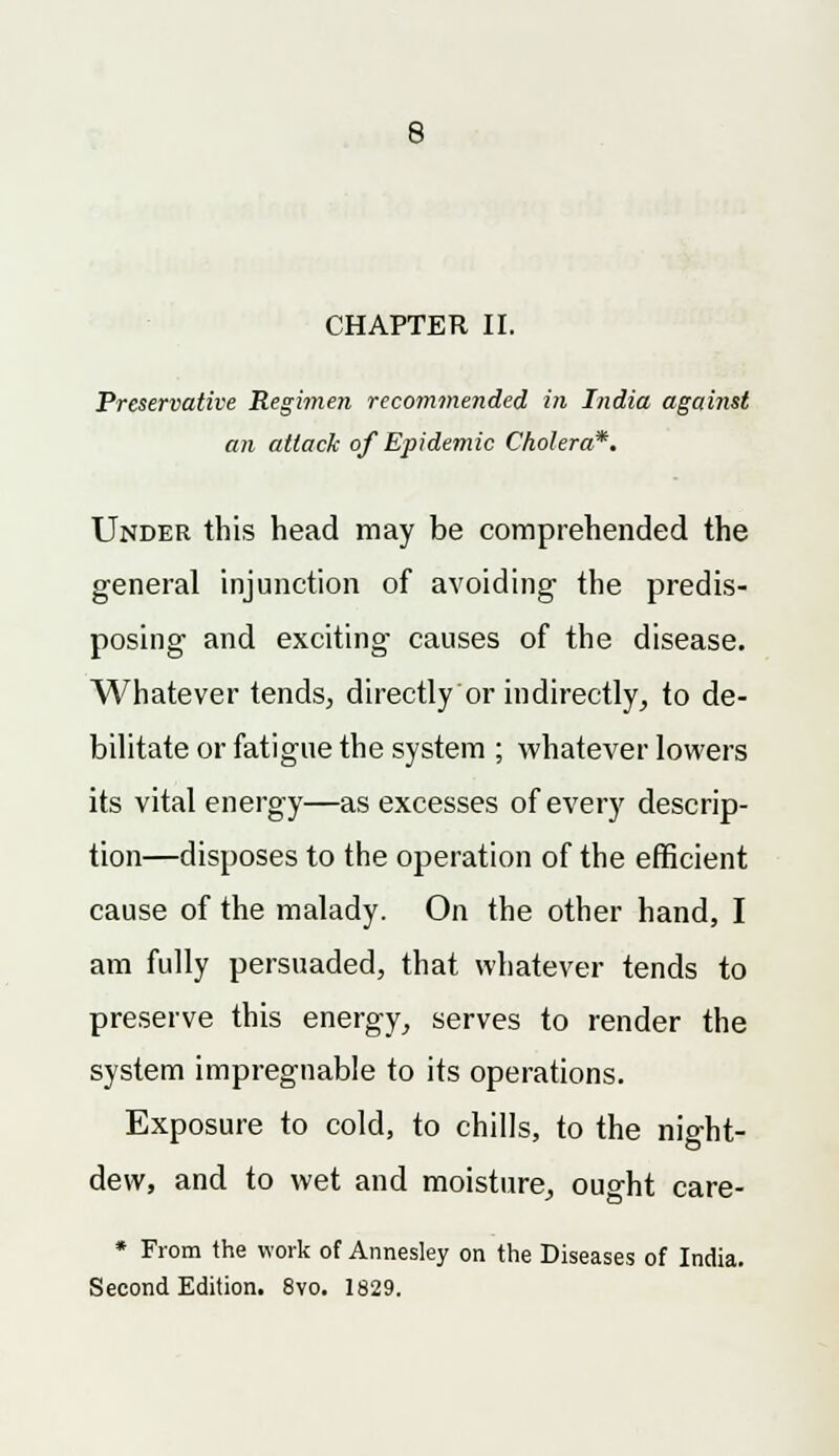 CHAPTER II. Preservative Regimen recommended in India against an attack of Epidemic Cholera?. Under this head may be comprehended the general injunction of avoiding the predis- posing- and exciting causes of the disease. Whatever tends, directly or indirectly, to de- bilitate or fatigue the system ; whatever lowers its vital energy—as excesses of every descrip- tion—disposes to the operation of the efficient cause of the malady. On the other hand, I am fully persuaded, that whatever tends to preserve this energy, serves to render the system impregnable to its operations. Exposure to cold, to chills, to the night- dew, and to wet and moisture, ought care- * From the work of Annesley on the Diseases of India. Second Edition. 8vo. 1829.