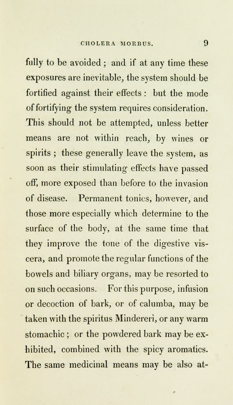 fully to be avoided ; and if at any time these exposures are inevitable, the system should be fortified against their effects : but the mode of fortifying the system requires consideration. This should not be attempted, unless better means are not within reach, by wines or spirits ; these generally leave the system, as soon as their stimulating effects have passed off, more exposed than before to the invasion of disease. Permanent tonics, however, and those more especially which determine to the surface of the body, at the same time that they improve the tone of the digestive vis- cera, and promote the regular functions of the bowels and biliary organs, may be resorted to on such occasions. For this purpose, infusion or decoction of bark, or of calumba, may be taken with the spiritus Mindereri, or any warm stomachic ; or the powdered bark may be ex- hibited, combined with the spicy aromatics. The same medicinal means may be also at-