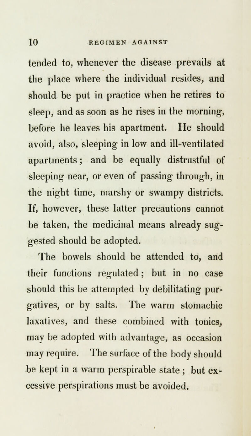 tended to, whenever the disease prevails at the place where the individual resides, and should be put in practice when he retires to sleep, and as soon as he rises in the morning-, before he leaves his apartment. He should avoid, also, sleeping in low and ill-ventilated apartments; and be equally distrustful of sleeping near, or even of passing through, in the night time, marshy or swampy districts. If, however, these latter precautions cannot be taken, the medicinal means already sug- gested should be adopted. The bowels should be attended to, and their functions regulated; but in no case should this be attempted by debilitating pur- gatives, or by salts. The warm stomachic laxatives, and these combined with tonics, may be adopted with advantage, as occasion may require. The surface of the body should be kept in a warm perspirable state; but ex- cessive perspirations must be avoided.