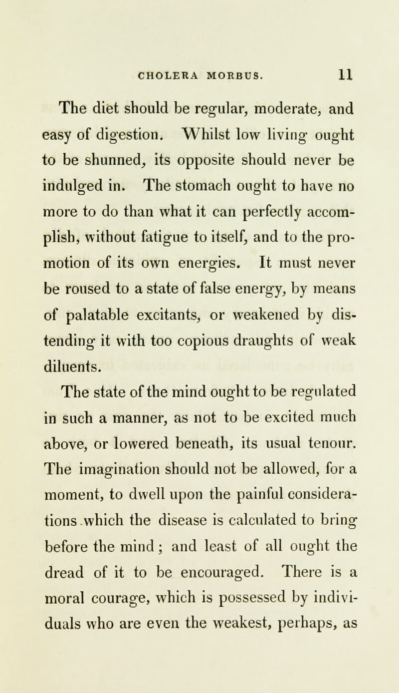 The diet should be regular, moderate, and easy of digestion. Whilst low living ought to be shunned, its opposite should never be indulged in. The stomach ought to have no more to do than what it can perfectly accom- plish, without fatigue to itself, and to the pro- motion of its own energies. It must never be roused to a state of false energy, by means of palatable excitants, or weakened by dis- tending it with too copious draughts of weak diluents. The state of the mind ought to be regulated in such a manner, as not to be excited much above, or lowered beneath, its usual tenour. The imagination should not be allowed, for a moment, to dwell upon the painful considera- tions.which the disease is calculated to bring before the mind; and least of all ought the dread of it to be encouraged. There is a moral courage, which is possessed by indivi- duals who are even the weakest, perhaps, as