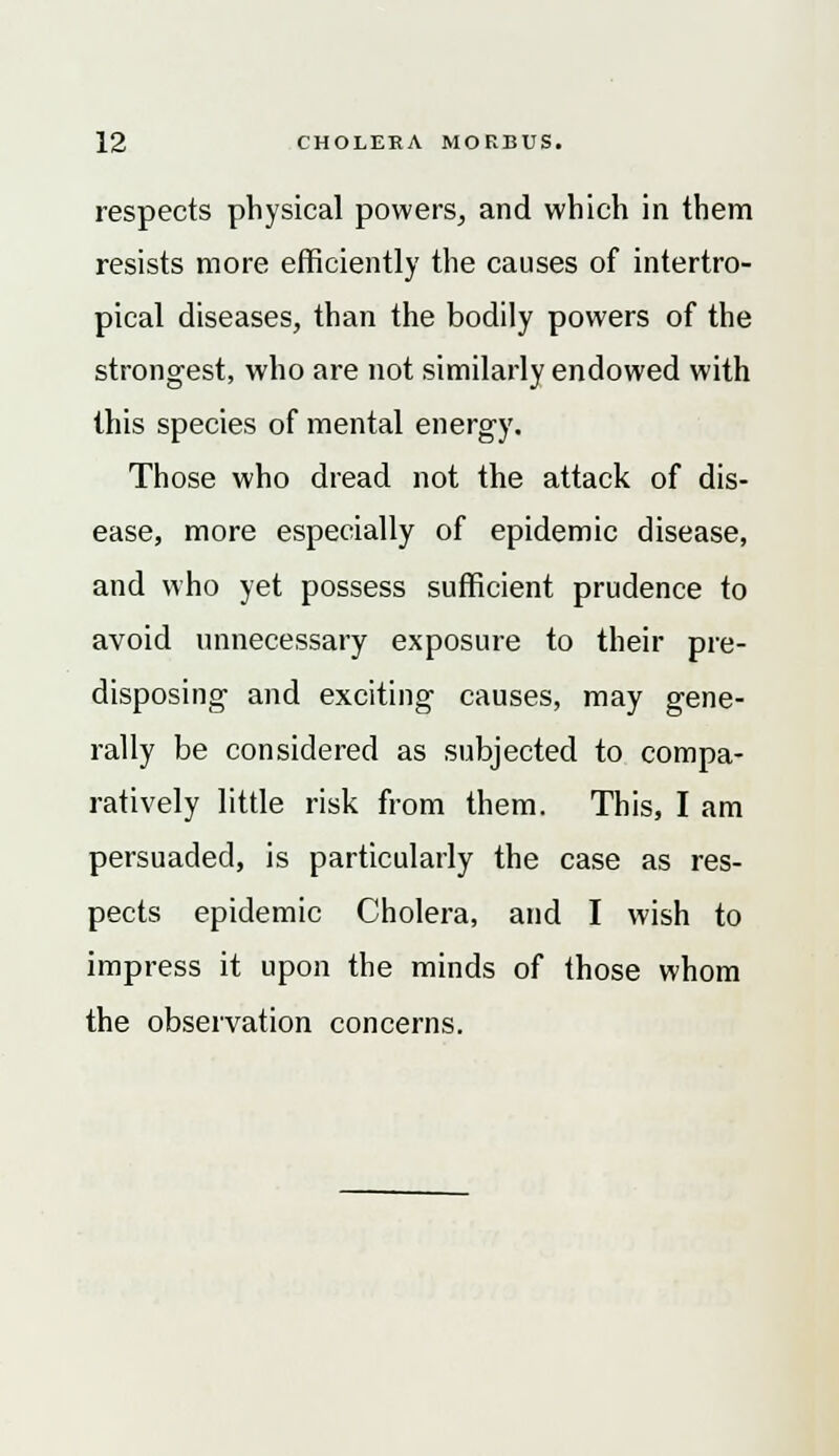 respects physical powers, and which in them resists more efficiently the causes of intertro- pical diseases, than the bodily powers of the strongest, who are not similarly endowed with this species of mental energy. Those who dread not the attack of dis- ease, more especially of epidemic disease, and who yet possess sufficient prudence to avoid unnecessary exposure to their pre- disposing and exciting causes, may gene- rally be considered as subjected to compa- ratively little risk from them. This, I am persuaded, is particularly the case as res- pects epidemic Cholera, and I wish to impress it upon the minds of those whom the observation concerns.