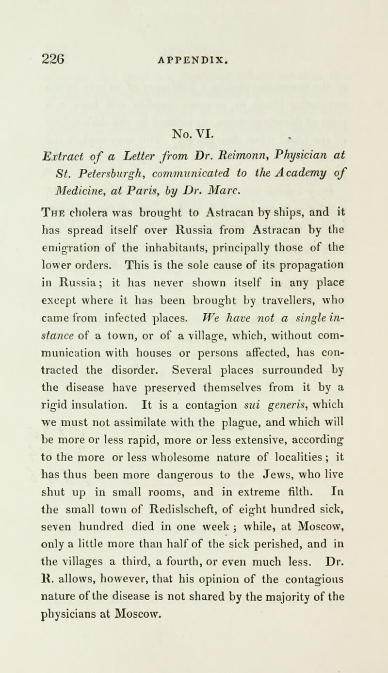 No. VI. Extract of a Letter from Dr. Reimonn, Physician at St. Petersburgh, communicated to the Academy of Medicine, at Paris, by Dr. Marc. The cholera was brought to Astracan by ships, and it has spread itself over Russia from Astracan by the emigration of the inhabitants, principally those of the lower orders. This is the sole cause of its propagation in Russia; it has never shown itself in any place except where it has been brought by travellers, who came from infected places. We have not a single in- stance of a town, or of a village, which, without com- munication with houses or persons affected, has con- tracted the disorder. Several places surrounded by the disease have preserved themselves from it by a rigid insulation. It is a contagion sui generis, which we must not assimilate with the plague, and which will be more or less rapid, more or less extensive, according to the more or less wholesome nature of localities; it has thus been more dangerous to the Jews, who live shut up in small rooms, and in extreme filth. In the small town of Redislscheft, of eight hundred sick, seven hundred died in one week ; while, at Moscow, only a little more than half of the sick perished, and in the villages a third, a fourth, or even much less. Dr. R. allows, however, that his opinion of the contagious nature of the disease is not shared by the majority of the physicians at Moscow.
