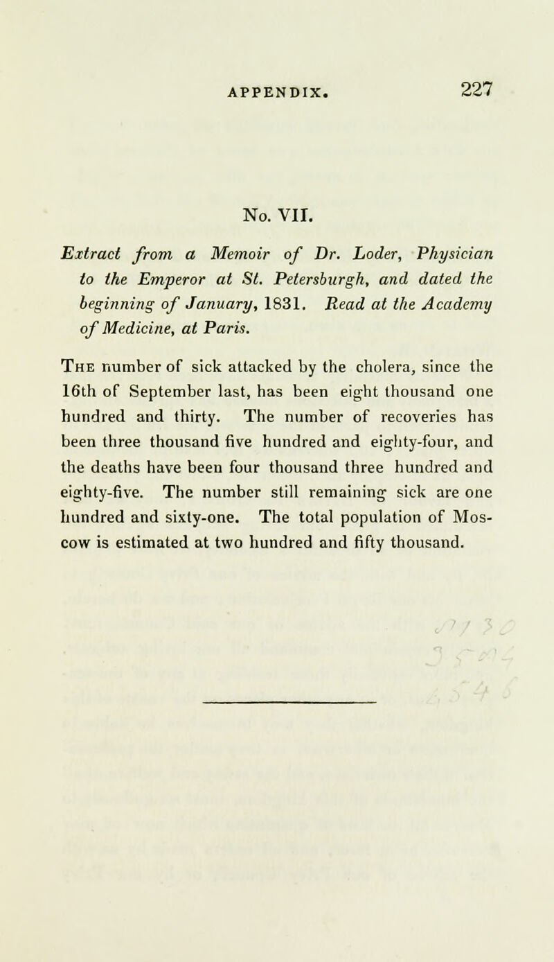 No. VII. Extract from a Memoir of Dr. Loder, Physician to the Emperor at St. Petersburgh, and dated the beginning of January, 1831. Read at the Academy of Medicine, at Paris. The number of sick attacked by the cholera, since the 16th of September last, has been eight thousand one hundred and thirty. The number of recoveries has been three thousand five hundred and eighty-four, and the deaths have been four thousand three hundred and eighty-five. The number still remaining sick are one hundred and sixty-one. The total population of Mos- cow is estimated at two hundred and fifty thousand.