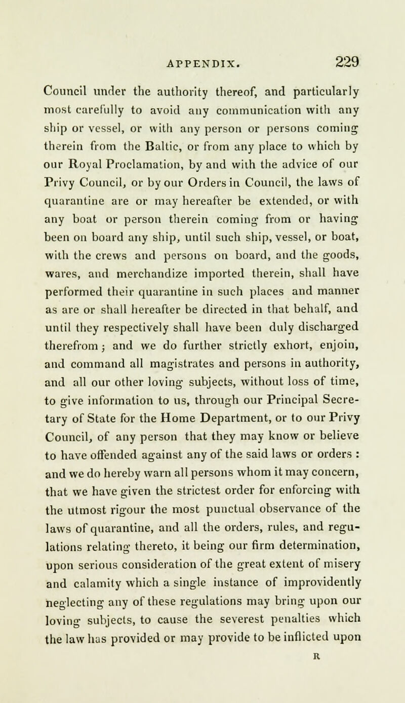 Council under the authority thereof, and particularly most carefully to avoid any communication with any ship or vessel, or with any person or persons coining therein from the Baltic, or from any place to which by our Royal Proclamation, by and wiih the advice of our Privy Council, or by our Orders in Council, the laws of quarantine are or may hereafter be extended, or with any boat or person therein coming from or having been on board any ship, until such ship, vessel, or boat, with the crews and persons on board, and the goods, wares, and merchandize imported therein, shall have performed their quarantine in such places and manner as are or shall hereafter be directed in that behalf, and until they respectively shall have been duly discharged therefrom; and we do further strictly exhort, enjoin, and command all magistrates and persons in authority, and all our other loving subjects, without loss of time, to give information to us, through our Principal Secre- tary of State for the Home Department, or to our Privy Council, of any person that they may know or believe to have offended against any of the said laws or orders : and we do hereby warn all persons whom it may concern, that we have given the strictest order for enforcing with the utmost rigour the most punctual observance of the laws of quarantine, and all the orders, rules, and regu- lations relating thereto, it being our firm determination, upon serious consideration of the great extent of misery and calamity which a single instance of improvidently neglecting any of these regulations may bring upon our loviii- subjects, to cause the severest penalties which the law has provided or may provide to be inflicted upon