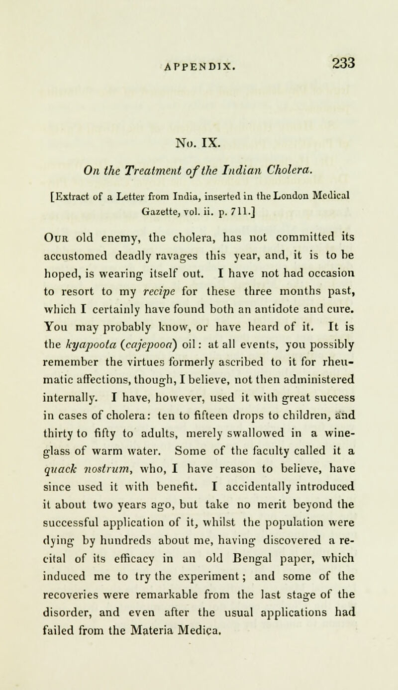 No. IX. On the Treatment of the Indian Cholera. [Extract of a Letter from India, inserted in the London Medical Gazette, vol. ii. p. 711.] Our old enemy, the cholera, has not committed its accustomed deadly ravages this year, and, it is to he hoped, is wearing itself out. I have not had occasion to resort to my recipe for these three months past, which I certainly have found both an antidote and cure. You may probably know, or have heard of it. It is the kyapoota (cajepooa~) oil: at all events, you possibly remember the virtues formerly ascribed to it for rheu- matic affections, though, I believe, not then administered internally. I have, however, used it with great success in cases of cholera: ten to fifteen drops to children, and thirty to fifty to adults, merely swallowed in a wine- glass of warm water. Some of the faculty called it a quack nostrum, who, I have reason to believe, have since used it with benefit. I accidentally introduced it about two years ago, but take no merit beyond the successful application of it, whilst the population were dying by hundreds about me, having discovered a re- cital of its efficacy in an old Bengal paper, which induced me to try the experiment; and some of the recoveries were remarkable from the last stage of the disorder, and even after the usual applications had failed from the Materia Medica.