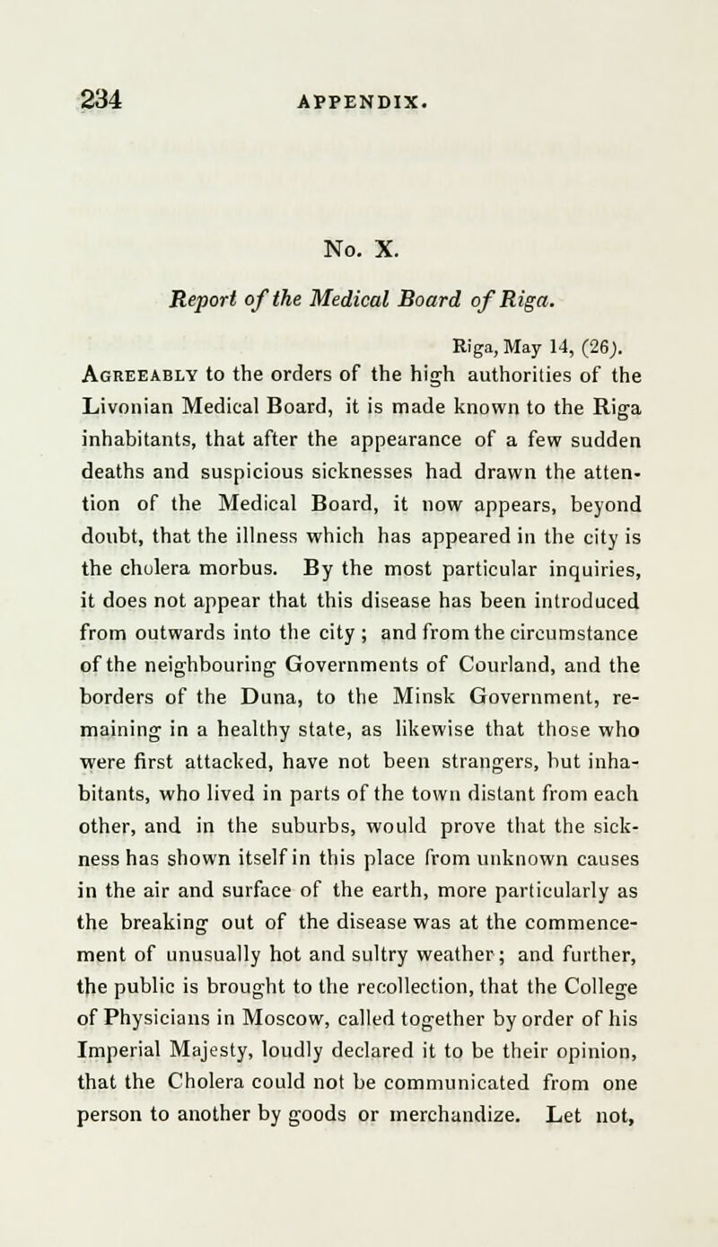 No. X. Report of the Medical Board of Riga. Riga, May 14, (26). Agreeably to the orders of the high authorities of the Livonian Medical Board, it is made known to the Riga inhabitants, that after the appearance of a few sudden deaths and suspicious sicknesses had drawn the atten- tion of the Medical Board, it now appears, beyond doubt, that the illness which has appeared in the city is the cholera morbus. By the most particular inquiries, it does not appear that this disease has been introduced from outwards into the city; and from the circumstance of the neighbouring Governments of Courland, and the borders of the Duna, to the Minsk Government, re- maining in a healthy state, as likewise that those who were first attacked, have not been strangers, but inha- bitants, who lived in parts of the town distant from each other, and in the suburbs, would prove that the sick- ness has shown itself in this place from unknown causes in the air and surface of the earth, more particularly as the breaking out of the disease was at the commence- ment of unusually hot and sultry weather; and further, the public is brought to the recollection, that the College of Physicians in Moscow, called together by order of his Imperial Majesty, loudly declared it to be their opinion, that the Cholera could not be communicated from one person to another by goods or merchandize. Let not,