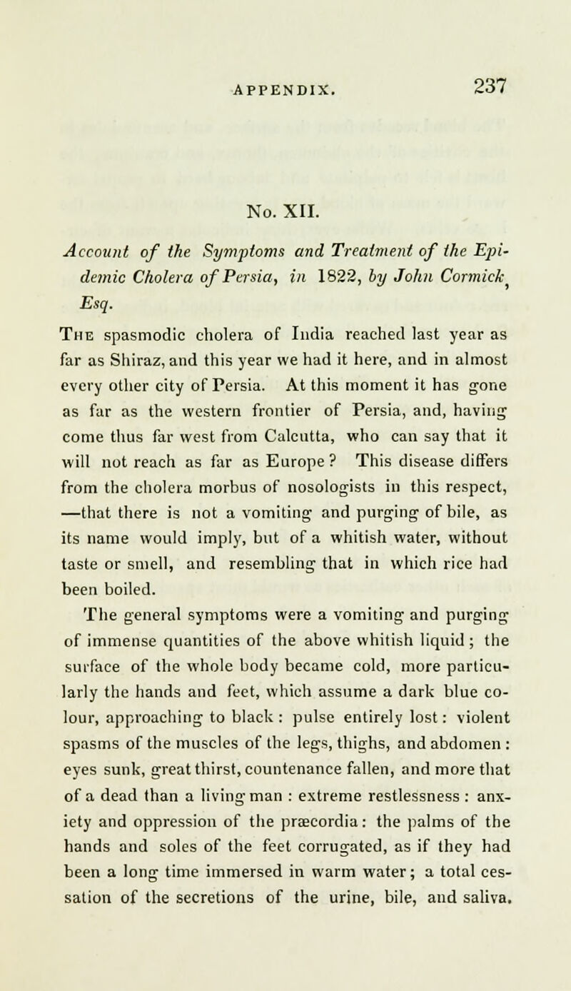 No. XII. Account of ike Symptoms and Treatment of the Epi- demic Cholera of Persia, in 1822, by John Cormiclc Esq. The spasmodic cholera of India reached last year as far as Shiraz, and this year we had it here, and in almost every other city of Persia. At this moment it has gone as far as the western frontier of Persia, and, having come thus far west from Calcutta, who can say that it will not reach as far as Europe? This disease differs from the cholera morbus of nosologists in this respect, —that there is not a vomiting and purging of bile, as its name would imply, but of a whitish water, without taste or smell, and resembling that in which rice had been boiled. The general symptoms were a vomiting and purging of immense quantities of the above whitish liquid ; the surface of the whole body became cold, more particu- larly the hands and feet, which assume a dark blue co- lour, approaching to black : pulse entirely lost: violent spasms of the muscles of the legs, thighs, and abdomen : eyes sunk, great thirst, countenance fallen, and more that of a dead than a living man : extreme restlessness : anx- iety and oppression of the praecordia: the palms of the hands and soles of the feet corrugated, as if they had been a long time immersed in warm water; a total ces- sation of the secretions of the urine, bile, and saliva.