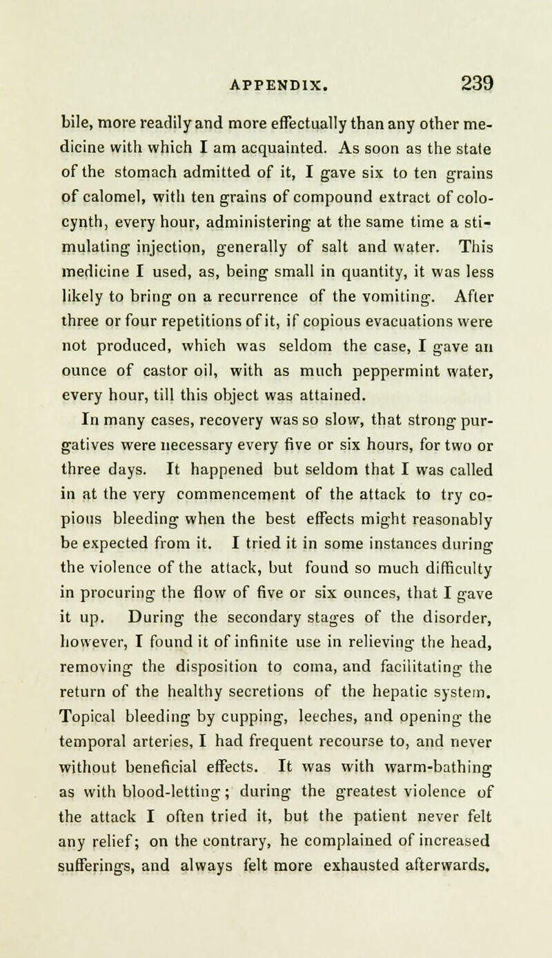 bile, more readily and more effectually than any other me- dicine with which I am acquainted. As soon as the state of the stomach admitted of it, I gave six to ten grains of calomel, with ten grains of compound extract ofcolo- cynth, every hour, administering at the same time a sti- mulating injection, generally of salt and water. This medicine I used, as, being small in quantity, it was less likely to bring on a recurrence of the vomiting. After three or four repetitions of it, if copious evacuations were not produced, which was seldom the case, I gave an ounce of castor oil, with as much peppermint water, every hour, till this object was attained. In many cases, recovery was so slow, that strong pur- gatives were necessary every five or six hours, for two or three days. It happened but seldom that I was called in at the very commencement of the attack to try co- pious bleeding when the best effects might reasonably be expected from it. I tried it in some instances during the violence of the attack, but found so much difficulty in procuring the flow of five or six ounces, that I gave it up. During the secondary stages of the disorder, however, I found it of infinite use in relieving the head, removing the disposition to coma, and facilitating the return of the healthy secretions of the hepatic system. Topical bleeding by cupping, leeches, and opening the temporal arteries, I had frequent recourse to, and never without beneficial effects. It was with warm-bathing as with blood-letting; during the greatest violence of the attack I often tried it, but the patient never felt any relief; on the contrary, he complained of increased sufferings, and always felt more exhausted afterwards.