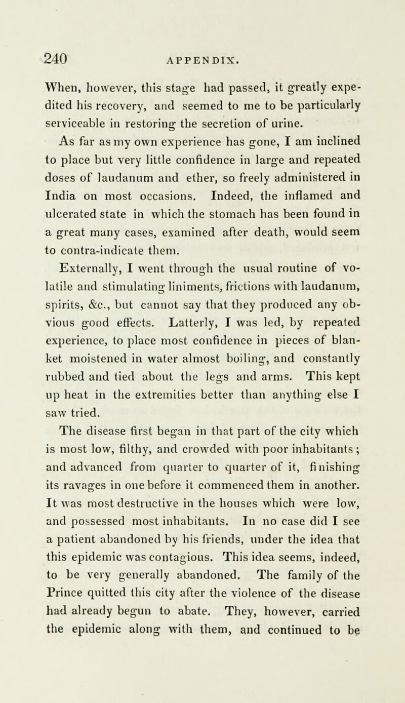 When, however, this stage had passed, it greatly expe- dited his recovery, and seemed to me to be particularly serviceable in restoring the secretion of urine. As far as my own experience has gone, I am inclined to place but very little confidence in large and repeated doses of laudanum and ether, so freely administered in India on most occasions. Indeed, the inflamed and ulcerated state in which the stomach has been found in a great many cases, examined after death, would seem to contra-indicate them. Externally, I went through the usual routine of vo- latile and stimulating liniments, frictions with laudanum, spirits, &c, but cannot say that they produced any ob- vious good effects. Latterly, I was led, by repeated experience, to place most confidence in pieces of blan- ket moistened in water almost boiling, and constantly rubbed and lied about the legs and arms. This kept up heat in the extremities better than anything else I saw tried. The disease first began in that part of the city which is most low, filthy, and crowded with poor inhabitants ; and advanced from quarter to quarter of it, finishing its ravages in one before it commenced them in another. It was most destructive in the houses which were low, and possessed most inhabitants. In no case did I see a patient abandoned by his friends, under the idea that this epidemic was contagious. This idea seems, indeed, to be very generally abandoned. The family of the Prince quitted this city after the violence of the disease had already begun to abate. They, however, carried the epidemic along with them, and continued to be