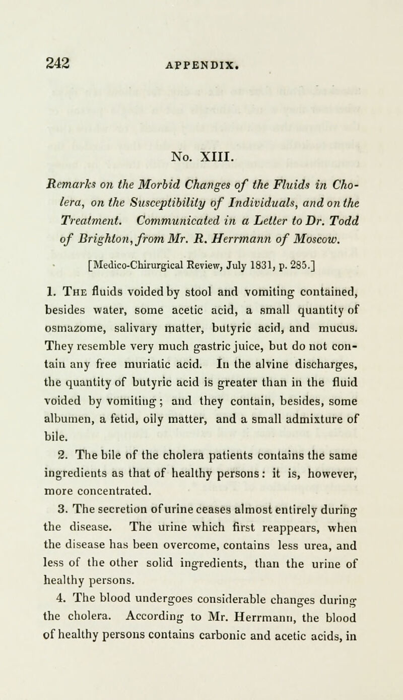 No. XIII. Remarks on the Morbid Changes of the Fluids in Cho- lera, on the Susceptibility of Individuals, and on the Treatment. Communicated in a Letter to Dr. Todd of Brighton, from Mr. R. Herrmann of Moscow. [Medico-Chirurgical Review, July 1831, p. 285.] 1. The fluids voided by stool and vomiting contained, besides water, some acetic acid, a small quantity of osmazome, salivary matter, butyric acid, and mucus. They resemble very much gastric juice, but do not con- tain any free muriatic acid. In the alvine discharges, the quantity of butyric acid is greater than in the fluid voided by vomiting; and they contain, besides, some albumen, a fetid, oily matter, and a small admixture of bile. 2. The bile of the cholera patients contains the same ingredients as that of healthy persons: it is, however, more concentrated. 3. The secretion of urine ceases almost entirely during the disease. The urine which first reappears, when the disease has been overcome, contains less urea, and less of the other solid ingredients, than the urine of healthy persons. 4. The blood undergoes considerable changes during the cholera. According to Mr. Herrmann, the blood of healthy persons contains carbonic and acetic acids, in