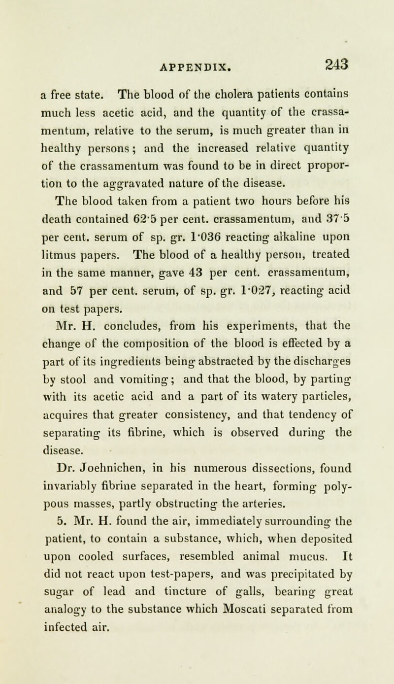 a free state. The blood of the cholera patients contains much less acetic acid, and the quantity of the crassa- mentum, relative to the serum, is much greater than in healthy persons; and the increased relative quantity of the crassamentum was found to be in direct propor- tion to the aggravated nature of the disease. The blood taken from a patient two hours before his death contained 62'5 per cent, crassamentum, and 37'5 per cent, serum of sp. gr. 103G reacting alkaline upon litmus papers. The blood of a healthy person, treated in the same manner, gave 43 per cent, crassamentum, and 57 per cent, serum, of sp. gr. T027, reacting acid on test papers. Mr. H. concludes, from his experiments, that the change of the composition of the blood is effected by a part of its ingredients being abstracted by the discharges by stool and vomiting; and that the blood, by parting with its acetic acid and a part of its watery particles, acquires that greater consistency, and that tendency of separating its fibrine, which is observed during the disease. Dr. Joehnichen, in his numerous dissections, found invariably fibrine separated in the heart, forming poly- pous masses, partly obstructing the arteries. 5. Mr. H. found the air, immediately surrounding the patient, to contain a substance, which, when deposited upon cooled surfaces, resembled animal mucus. It did not react upon test-papers, and was precipitated by sugar of lead and tincture of galls, bearing great analogy to the substance which Moscati separated from infected air.