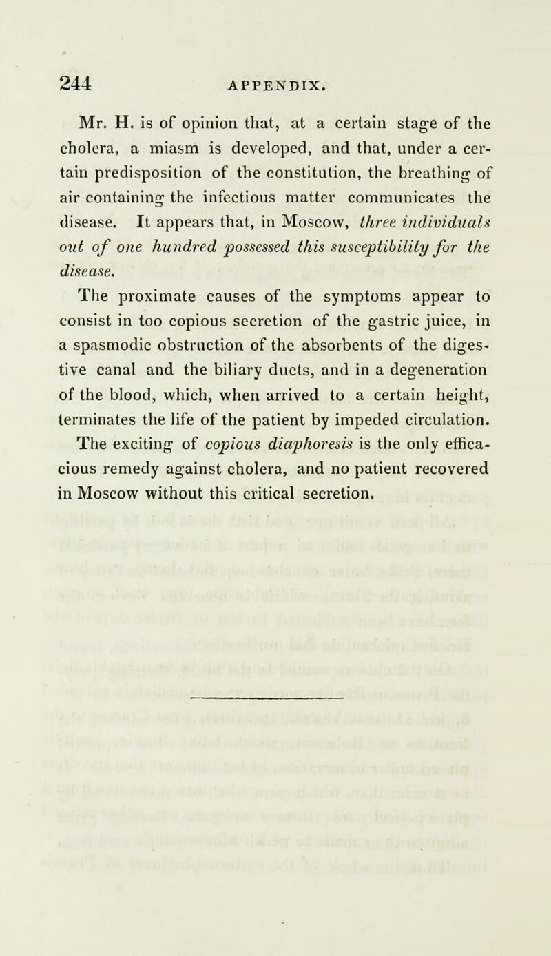 Mr. H. is of opinion that, at a certain stage of the cholera, a miasm is developed, and that, under a cer- tain predisposition of the constitution, the breathing of air containing the infectious matter communicates the disease. It appears that, in Moscow, three individuals out of one hundred possessed this susceptibility for the disease. The proximate causes of the symptoms appear to consist in too copious secretion of the gastric juice, in a spasmodic obstruction of the absorbents of the diges- tive canal and the biliary ducts, and in a degeneration of the blood, which, when arrived to a certain height, terminates the life of the patient by impeded circulation. The exciting of copious diaphoresis is the only effica- cious remedy against cholera, and no patient recovered in Moscow without this critical secretion.