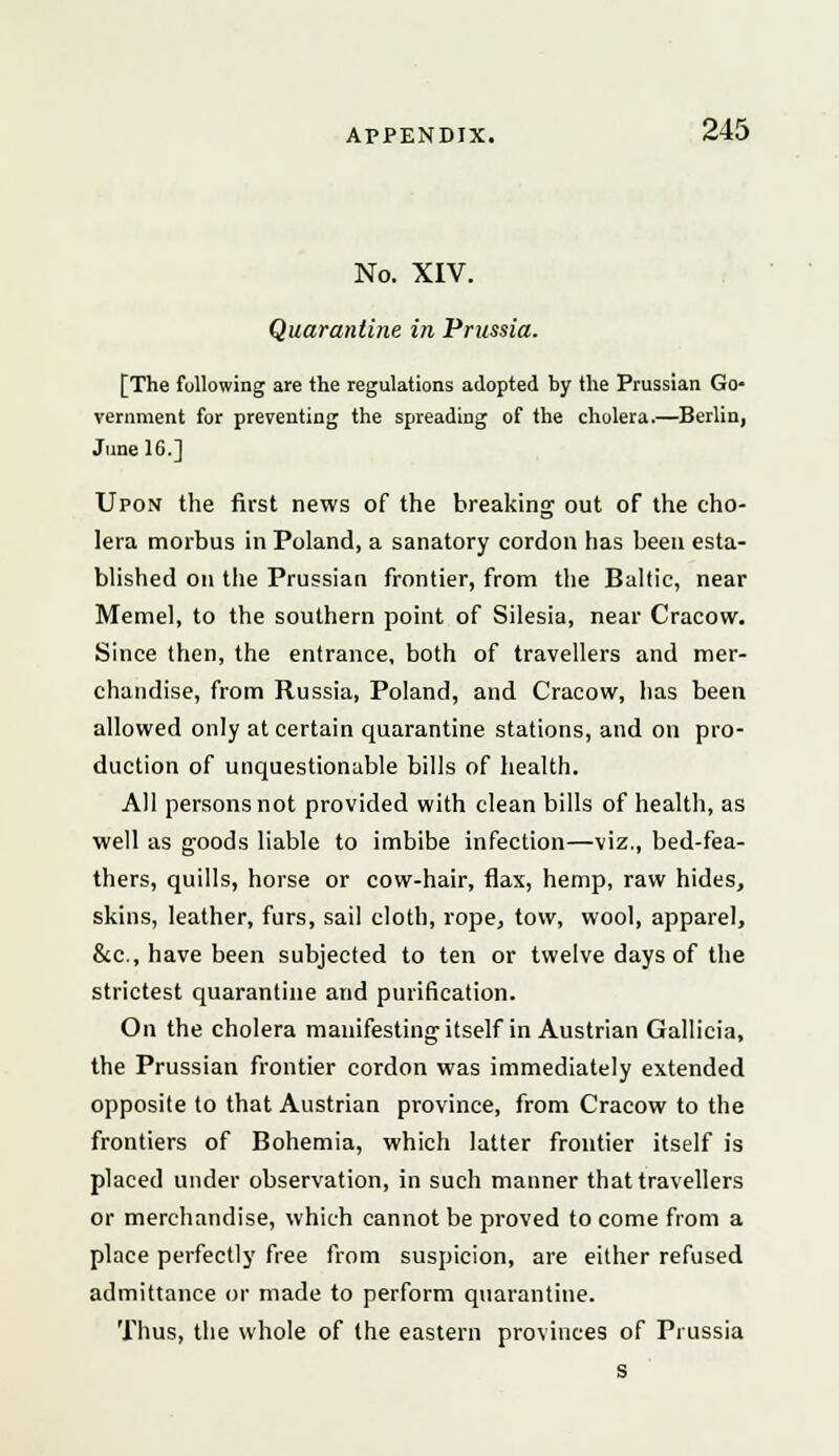 No. XIV. Quarantine in Prussia. [The following are the regulations adopted by the Prussian Go- vernment for preventing the spreading of the cholera.—Berlin, June 16.] Upon the first news of the breaking out of the cho- lera morbus in Poland, a sanatory cordon has been esta- blished on the Prussian frontier, from the Baltic, near Memel, to the southern point of Silesia, near Cracow. Since then, the entrance, both of travellers and mer- chandise, from Russia, Poland, and Cracow, has been allowed only at certain quarantine stations, and on pro- duction of unquestionable bills of health. All persons not provided with clean bills of health, as well as goods liable to imbibe infection—viz., bed-fea- thers, quills, horse or cow-hair, flax, hemp, raw hides, skins, leather, furs, sail cloth, rope, tow, wool, apparel, &c, have been subjected to ten or twelve days of the strictest quarantine and purification. On the cholera manifesting itself in Austrian Gallicia, the Prussian frontier cordon was immediately extended opposite to that Austrian province, from Cracow to the frontiers of Bohemia, which latter frontier itself is placed under observation, in such manner that travellers or merchandise, which cannot be proved to come from a place perfectly free from suspicion, are either refused admittance or made to perform quarantine. Thus, the whole of the eastern provinces of Prussia s