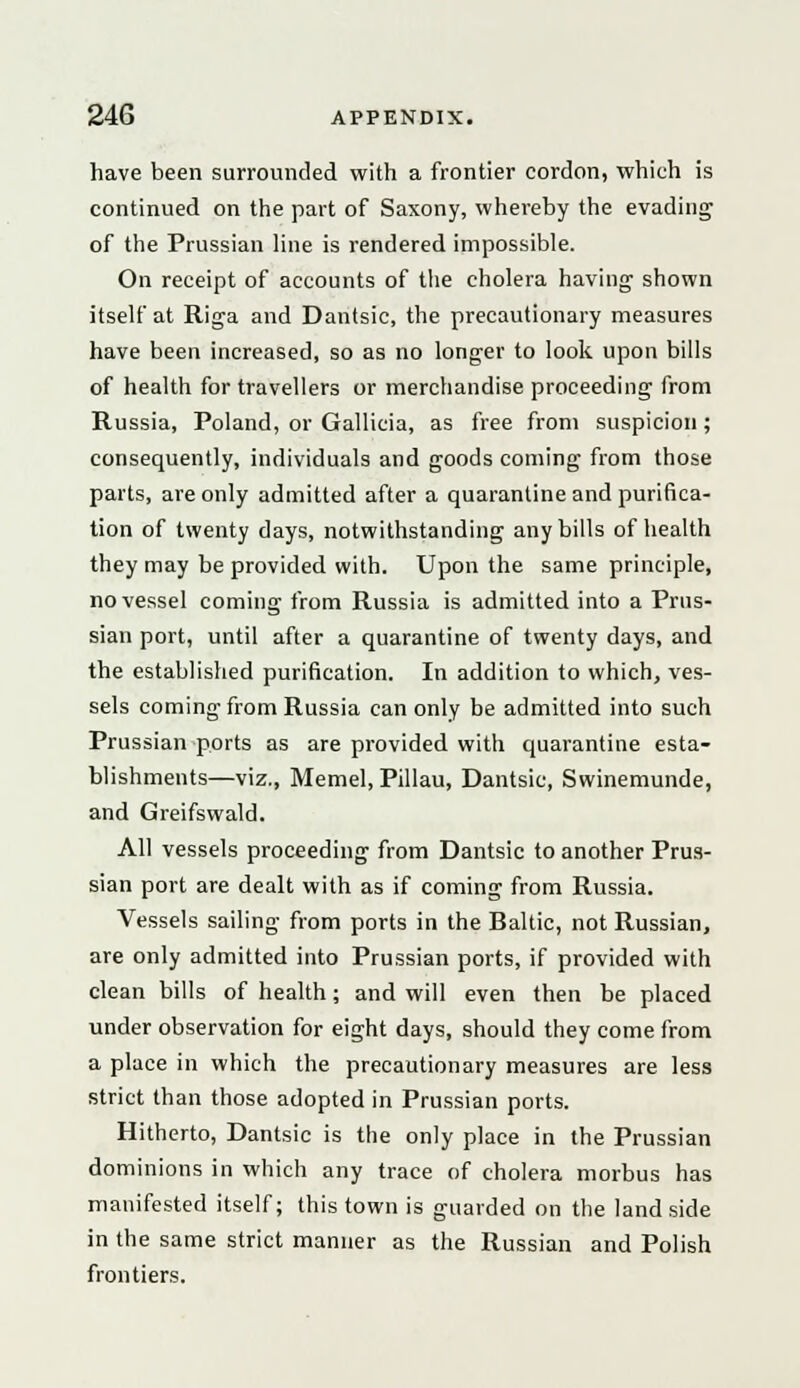 have been surrounded with a frontier cordon, which is continued on the part of Saxony, whereby the evading of the Prussian line is rendered impossible. On receipt of accounts of the cholera having shown itself at Riga and Dantsic, the precautionary measures have been increased, so as no longer to look upon bills of health for travellers or merchandise proceeding from Russia, Poland, or Gallicia, as free from suspicion ; consequently, individuals and goods coming from those parts, are only admitted after a quarantine and purifica- tion of twenty days, notwithstanding any bills of health they may be provided with. Upon the same principle, no vessel coming from Russia is admitted into a Prus- sian port, until after a quarantine of twenty days, and the established purification. In addition to which, ves- sels coming from Russia can only be admitted into such Prussian ports as are provided with quarantine esta- blishments—viz., Memel, Pillau, Dantsic, Swinemunde, and Greifswald. All vessels proceeding from Dantsic to another Prus- sian port are dealt with as if coming from Russia. Vessels sailing from ports in the Baltic, not Russian, are only admitted into Prussian ports, if provided with clean bills of health; and will even then be placed under observation for eight days, should they come from a place in which the precautionary measures are less strict than those adopted in Prussian ports. Hitherto, Dantsic is the only place in the Prussian dominions in which any trace of cholera morbus has manifested itself; this town is guarded on the land side in the same strict manner as the Russian and Polish frontiers.