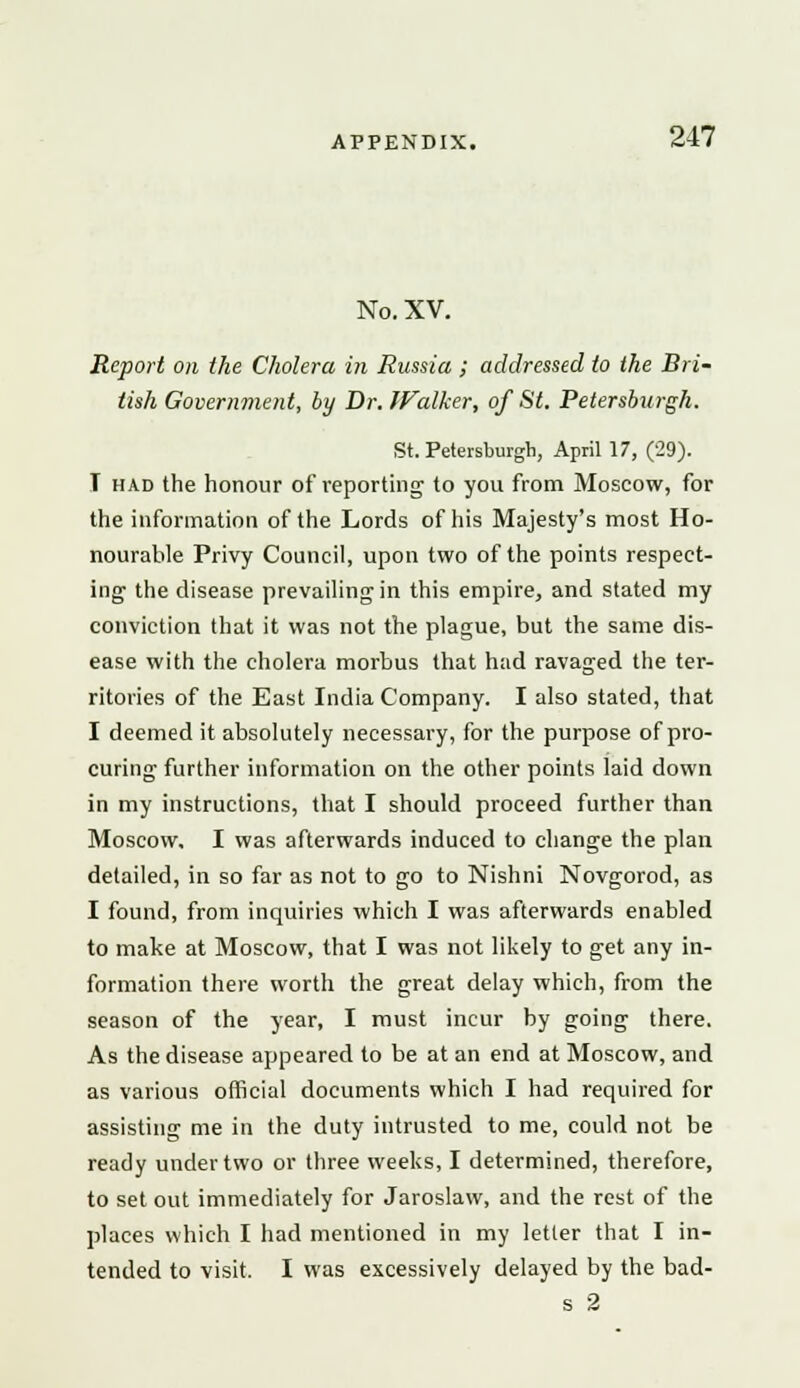 No. XV. Report on the Cholera in Russia ; addressed to the Bri- tish Government, by Dr. Walker, of St. Petersburgh. St. Petersburgh, April 17, (29). I had the honour of reporting to you from Moscow, for the information of the Lords of his Majesty's most Ho- nourable Privy Council, upon two of the points respect- ing- the disease prevailing in this empire, and stated my conviction that it was not the plague, but the same dis- ease with the cholera morbus that had ravaged the ter- ritories of the East India Company. I also stated, that I deemed it absolutely necessary, for the purpose of pro- curing further information on the other points laid down in my instructions, that I should proceed further than Moscow, I was afterwards induced to change the plan detailed, in so far as not to go to Nishni Novgorod, as I found, from inquiries which I was afterwards enabled to make at Moscow, that I was not likely to get any in- formation there worth the great delay which, from the season of the year, I must incur by going there. As the disease appeared to be at an end at Moscow, and as various official documents which I had required for assisting me in the duty intrusted to me, could not be ready under two or three weeks, I determined, therefore, to set out immediately for Jaroslaw, and the rest of the places which I had mentioned in my letter that I in- tended to visit. I was excessively delayed by the bad- s 2