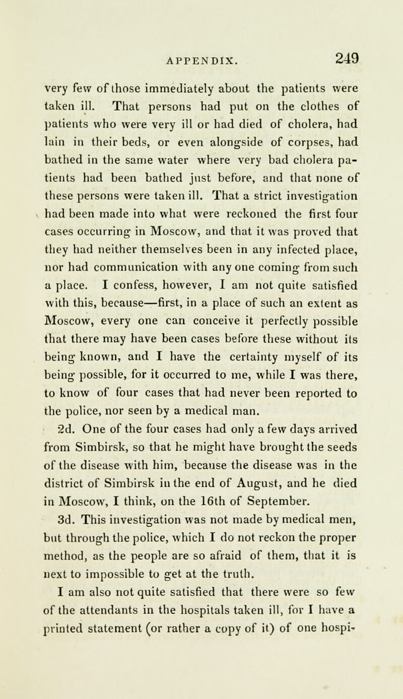 very few of those immediately about the patients were taken ill. That persons had put on the clothes of patients who were very ill or had died of cholera, had lain in their beds, or even alongside of corpses, had bathed in the same water where very bad cholera pa- tients had been bathed just before, and that none of these persons were taken ill. That a strict investigation had been made into what were reckoned the first four cases occurring in Moscow, and that it was proved that they had neither themselves been in any infected place, nor had communication with anyone coming from such a place. I confess, however, I am not quite satisfied with this, because—first, in a place of such an extent as Moscow, every one can conceive it perfectly possible that there may have been cases before these without its being known, and I have the certainty myself of its being possible, for it occurred to me, while I was there, to know of four cases that had never been reported to the police, nor seen by a medical man. 2d. One of the four cases had only a few days arrived from Simbirsk, so that he might have brought the seeds of the disease with him, because the disease was in the district of Simbirsk in the end of August, and he died in Moscow, I think, on the 16th of September. 3d. This investigation was not made by medical men, but through the police, which I do not reckon the proper method, as the people are so afraid of them, that it is next to impossible to get at the truth. I am also not quite satisfied that there were so few of the attendants in the hospitals taken ill, for I have a printed statement (or rather a copy of it) of one hospi-
