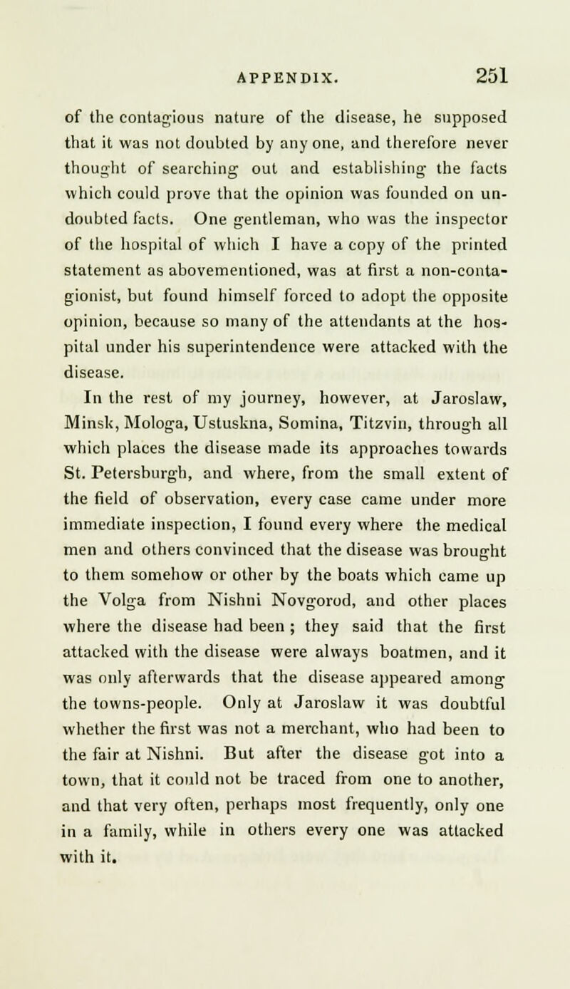 of the contagious nature of the disease, he supposed that it was not doubted by any one, and therefore never thought of searching out and establishing the facts which could prove that the opinion was founded on un- doubted facts. One gentleman, who was the inspector of the hospital of which I have a copy of the printed statement as abovementioned, was at first a non-conta- gionist, but found himself forced to adopt the opposite opinion, because so many of the attendants at the hos- pital under his superintendence were attacked with the disease. In the rest of my journey, however, at Jaroslaw, Minsk, Mologa, Ustuskna, Somina, Titzvin, through all which places the disease made its approaches towards St. Petersburgh, and where, from the small extent of the field of observation, every case came under more immediate inspection, I found every where the medical men and others convinced that the disease was brought to them somehow or other by the boats which came up the Volga from Nishni Novgorod, and other places where the disease had been ; they said that the first attacked with the disease were always boatmen, and it was only afterwards that the disease appeared among the towns-people. Only at Jaroslaw it was doubtful whether the first was not a merchant, who had been to the fair at Nishni. But after the disease got into a town, that it could not be traced from one to another, and that very often, perhaps most frequently, only one in a family, while in others every one was attacked with it.