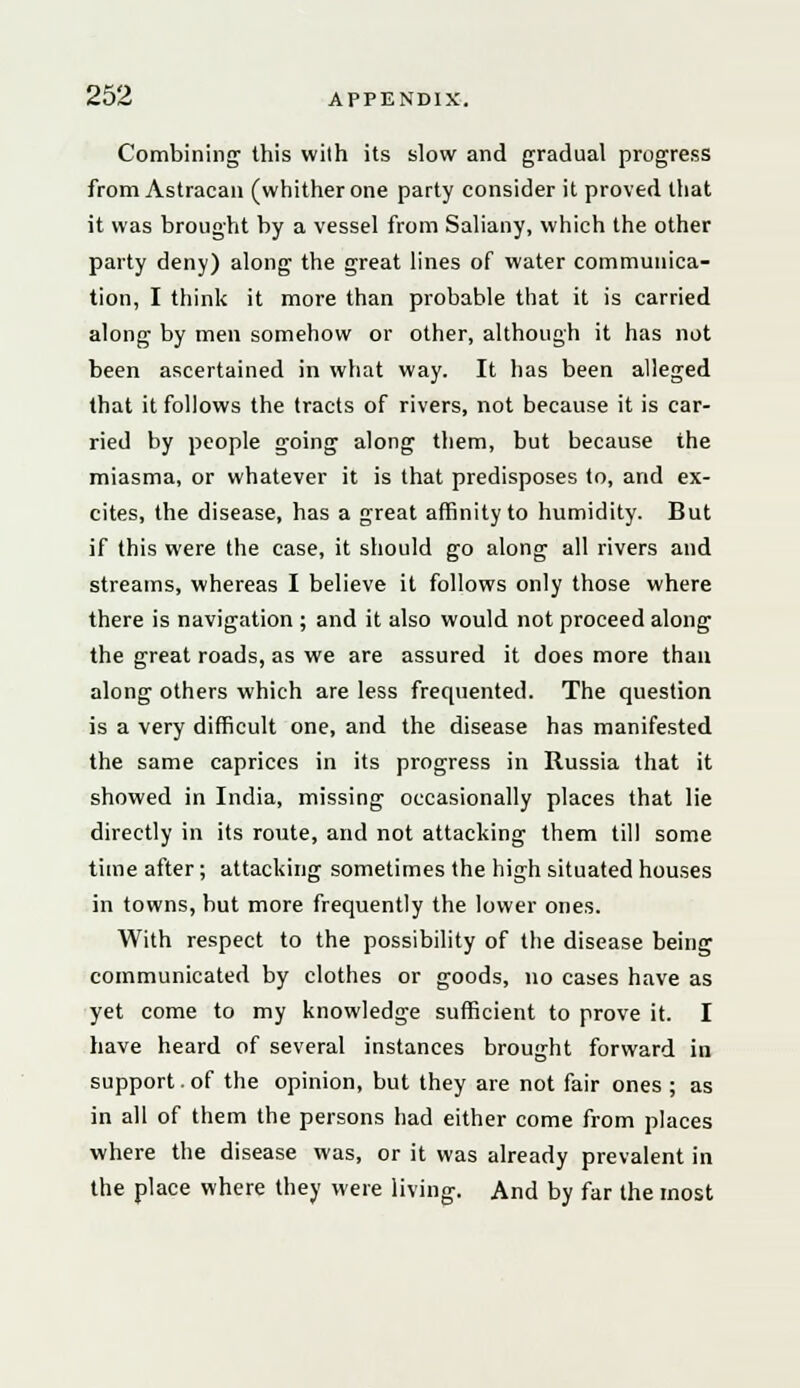 Combining this with its slow and gradual progress from Astracan (whither one party consider it proved that it was brought by a vessel from Saliany, which the other party deny) along the great lines of water communica- tion, I think it more than probable that it is carried along by men somehow or other, although it has not been ascertained in what way. It has been alleged that it follows the tracts of rivers, not because it is car- ried by people going along them, but because the miasma, or whatever it is that predisposes to, and ex- cites, the disease, has a great affinity to humidity. But if this were the case, it should go along all rivers and streams, whereas I believe it follows only those where there is navigation ; and it also would not proceed along the great roads, as we are assured it does more than along others which are less frequented. The question is a very difficult one, and the disease has manifested the same caprices in its progress in Russia that it showed in India, missing occasionally places that lie directly in its route, and not attacking them till some time after; attacking sometimes the high situated houses in towns, but more frequently the lower ones. With respect to the possibility of the disease being communicated by clothes or goods, no cases have as yet come to my knowledge sufficient to prove it. I have heard of several instances brought forward in support. of the opinion, but they are not fair ones ; as in all of them the persons had either come from places where the disease was, or it was already prevalent in the place where they were living. And by far the most