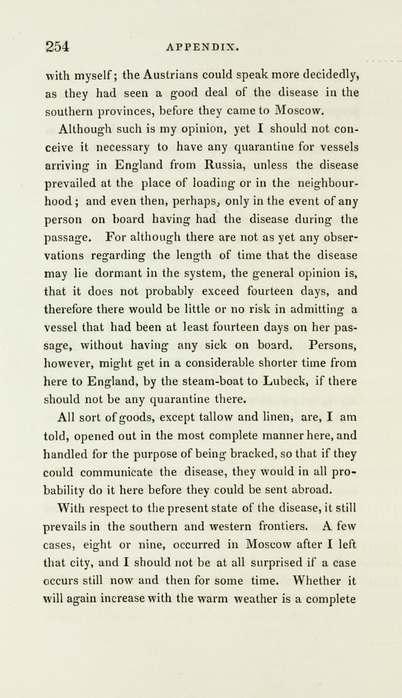 with myself; the Austrians could speak more decidedly, as they had seen a good deal of the disease in the southern provinces, before they came to Moscow. Although such is my opinion, yet I should not con- ceive it necessary to have any quarantine for vessels arriving in England from Russia, unless the disease prevailed at the place of loading or in the neighbour- hood ; and even then, perhaps, only in the event of any person on board having had the disease during the passage. For although there are not as yet any obser- vations regarding the length of time that the disease may lie dormant in the system, the general opinion is, that it does not probably exceed fourteen days, and therefore there would be little or no risk in admitting a vessel that had been at least fourteen days on her pas- sage, without having any sick on board. Persons, however, might get in a considerable shorter time from here to England, by the steam-boat to Lubeck, if there should not be any quarantine there. All sort of goods, except tallow and linen, are, I am told, opened out in the most complete manner here, and handled for the purpose of being bracked, so that if they could communicate the disease, they would in all pro- bability do it here before they could be sent abroad. With respect to the present state of the disease, it still prevails in the southern and western frontiers. A few cases, eight or nine, occurred in Moscow after I left that city, and I should not be at all surprised if a case occurs still now and then for some time. Whether it will again increase with the warm weather is a complete