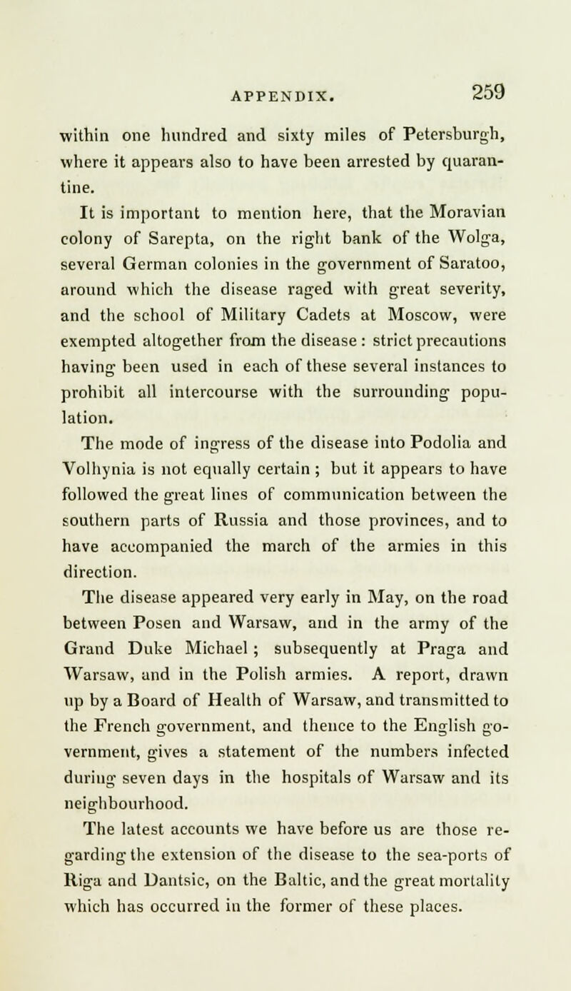 within one hundred and sixty miles of Petersburgh, where it appears also to have been arrested by quaran- tine. It is important to mention here, that the Moravian colony of Sarepta, on the right bank of the Wolga, several German colonies in the government of Saratoo, around which the disease raged with great severity, and the school of Military Cadets at Moscow, were exempted altogether from the disease : strict precautions having been used in each of these several instances to prohibit all intercourse with the surrounding popu- lation. The mode of ingress of the disease into Podolia and Volhynia is not equally certain ; but it appears to have followed the great lines of communication between the southern parts of Russia and those provinces, and to have accompanied the march of the armies in this direction. The disease appeared very early in May, on the road between Posen and Warsaw, and in the army of the Grand Duke Michael ; subsequently at Praga and Warsaw, and in the Polish armies. A report, drawn up by a Board of Health of Warsaw, and transmitted to the French government, and thence to the English go- vernment, gives a statement of the numbers infected during seven days in the hospitals of Warsaw and its neighbourhood. The latest accounts we have before us are those re- garding the extension of the disease to the sea-ports of Riga and Dantsic, on the Baltic, and the great mortality which has occurred in the former of these places.
