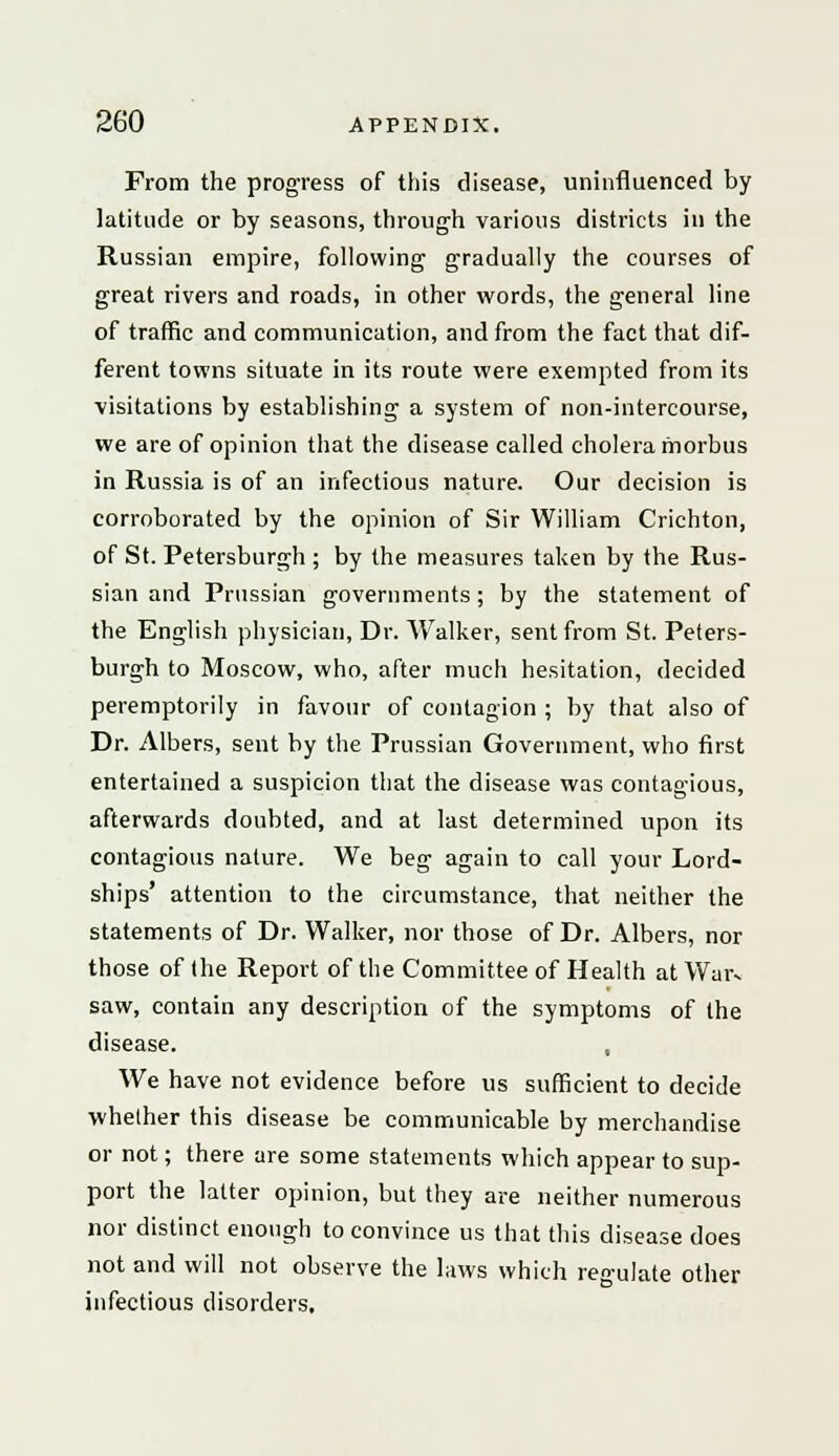 From the progress of this disease, uninfluenced by latitude or by seasons, through various districts ill the Russian empire, following gradually the courses of great rivers and roads, in other words, the general line of traffic and communication, and from the fact that dif- ferent towns situate in its route were exempted from its visitations by establishing a system of non-intercourse, we are of opinion that the disease called cholera morbus in Russia is of an infectious nature. Our decision is corroborated by the opinion of Sir William Crichton, of St. Petersburgh ; by the measures taken by the Rus- sian and Prussian governments; by the statement of the English physician, Dr. Walker, sent from St. Peters- burgh to Moscow, who, after much hesitation, decided peremptorily in favour of contagion ; by that also of Dr. Albers, sent by the Prussian Government, who first entertained a suspicion that the disease was contagious, afterwards doubted, and at last determined upon its contagious nature. We beg again to call your Lord- ships' attention to the circumstance, that neither the statements of Dr. Walker, nor those of Dr. Albers, nor those of (he Report of the Committee of Health at War* saw, contain any description of the symptoms of the disease. , We have not evidence before us sufficient to decide whether this disease be communicable by merchandise or not; there are some statements which appear to sup- port the latter opinion, but they are neither numerous nor distinct enough to convince us that this disease does not and will not observe the laws which regulate other infectious disorders.