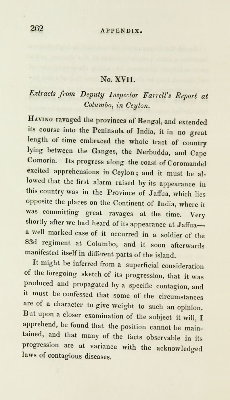 APPENDIX. No. XVII. Extracts from Deputy Inspector Farrell's Report at Columbo, in Ceylon. Having ravaged the provinces of Bengal, and extended its course into the Peninsula of India, it in no great length of time embraced the whole tract of country lying between the Ganges, the Nerbudda, and Cape Comorin. Its progress along the coast of Coromandel excited apprehensions in Ceylon ; and it must be al- lowed that the first alarm raised by its appearance in this country was in the Province of JafFua, which lies opposite the places on the Continent of India, where it was committing great ravages at the time. Very shortly after we had heard of its appearance at Jaffna— a well marked case of it occurred in a soldier of the 83d regiment at Columbo, and it soon afterwards manifested itself in different parts of the island. It might be inferred from a superficial consideration of the foregoing sketch of its progression, that it was produced and propagated by a specific contagion, and it must be confessed that some of the circumstances are of a character to give weight to such an opinion. But upon a closer examination of the subject it will, I apprehend, be found that the position cannot be main- tained, and that many of the facts observable in its progression are at variance with the acknowledged laws of contagious diseases.