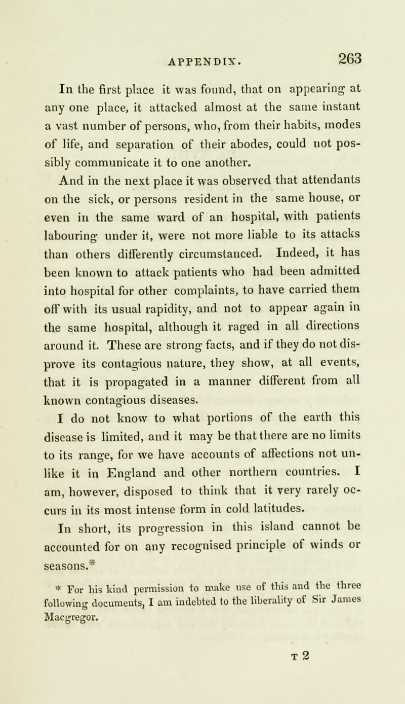 In the first place it was found, that on appearing at any one place, it attacked almost at the same instant a vast number of persons, who, from their habits, modes of life, and separation of their abodes, could not pos- sibly communicate it to one another. And in the next place it was observed that attendants on the sick, or persons resident in the same house, or even in the same ward of an hospital, with patients labouring under it, were not more liable to its attacks than others differently circumstanced. Indeed, it has been known to attack patients who had been admitted into hospital for other complaints, to have carried them off with its usual rapidity, and not to appear again in the same hospital, although it raged in all directions around it. These are strong facts, and if they do not dis- prove its contagious nature, they show, at all events, that it is propagated in a manner different from all known contagious diseases. I do not know to what portions of the earth this disease is limited, and it may be that there are no limits to its range, for we have accounts of affections not un- like it in England and other northern countries. I am, however, disposed to think that it very rarely oc- curs in its most intense form in cold latitudes. In short, its progression in this island cannot be accounted for on any recognised principle of winds or seasons.* * For his kind permission to make use of this and the three following documents, I am indebted to the liberality of Sir James Macgregor. T 2