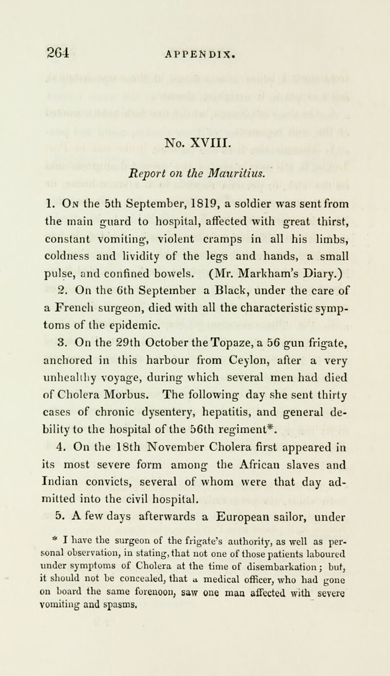 No. XVIII. Report on the Mauritius. 1. On the 5th September, 1819, a soldier was sentfrom the main guard to hospital, affected with great thirst, constant vomiting, violent cramps in all his limbs, coldness and lividity of the legs and hands, a small pulse, and confined bowels. (Mr. Markham's Diary.) 2. On the 6th September a Black, under the care of a French surgeon, died with all the characteristic symp- toms of the epidemic. 3. On the 29th October the Topaze, a 56 gun frigate, anchored in this harbour from Ceylon, after a very unhealthy voyage, during which several men had died of Cholera Morbus. The following day she sent thirty cases of chronic dysentery, hepatitis, and general de- bility to the hospital of the 56th regiment*. 4. On the 18th November Cholera first appeared in its most severe form among the African slaves and Indian convicts, several of whom were that day ad- mitted into the civil hospital. 5. A few days afterwards a European sailor, under * I have the surgeon of the frigate's authority, as well as per- sonal observation, in stating, that not one of those patients laboured under symptoms of Cholera at the time of disembarkation; but, it should not be concealed, that n medical officer, who had gone on board the same forenoon, saw one man affected with severe vomiting and spasms,