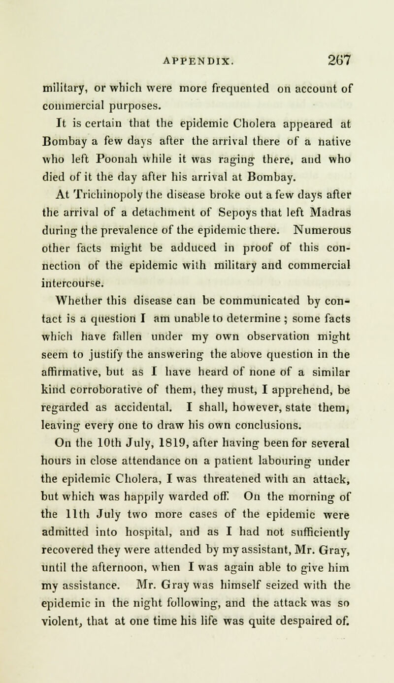 military, or which were more frequented on account of commercial purposes. It is certain that the epidemic Cholera appeared at Bombay a few days after the arrival there of a native who left Poonah while it was raging there, and who died of it the day after his arrival at Bombay. At Trichinopoly the disease broke out a few days after the arrival of a detachment of Sepoys that left Madras during the prevalence of the epidemic there. Numerous other facts might be adduced in proof of this con- nection of the epidemic with military and commercial intercourse. Whether this disease can be communicated by con- tact is a question I am unable to determine ; some facts which have fallen under my own observation might seem to justify the answering the above question in the affirmative, but as I have heard of none of a similar kind corroborative of them, they must, I apprehend, be regarded as accidental. I shall, however, state them, leaving every one to draw his own conclusions. On the 10th July, 1819, after having been for several hours in close attendance on a patient labouring under the epidemic Cholera, I was threatened with an attack, but which was happily warded off! On the morning of the 11th July two more cases of the epidemic were admitted into hospital, and as I had not sufficiently recovered they were attended by my assistant, Mr. Gray, until the afternoon, when I was again able to give him my assistance. Mr. Gray was himself seized with the epidemic in the night following, and the attack was so violent, that at one time his life was quite despaired of.