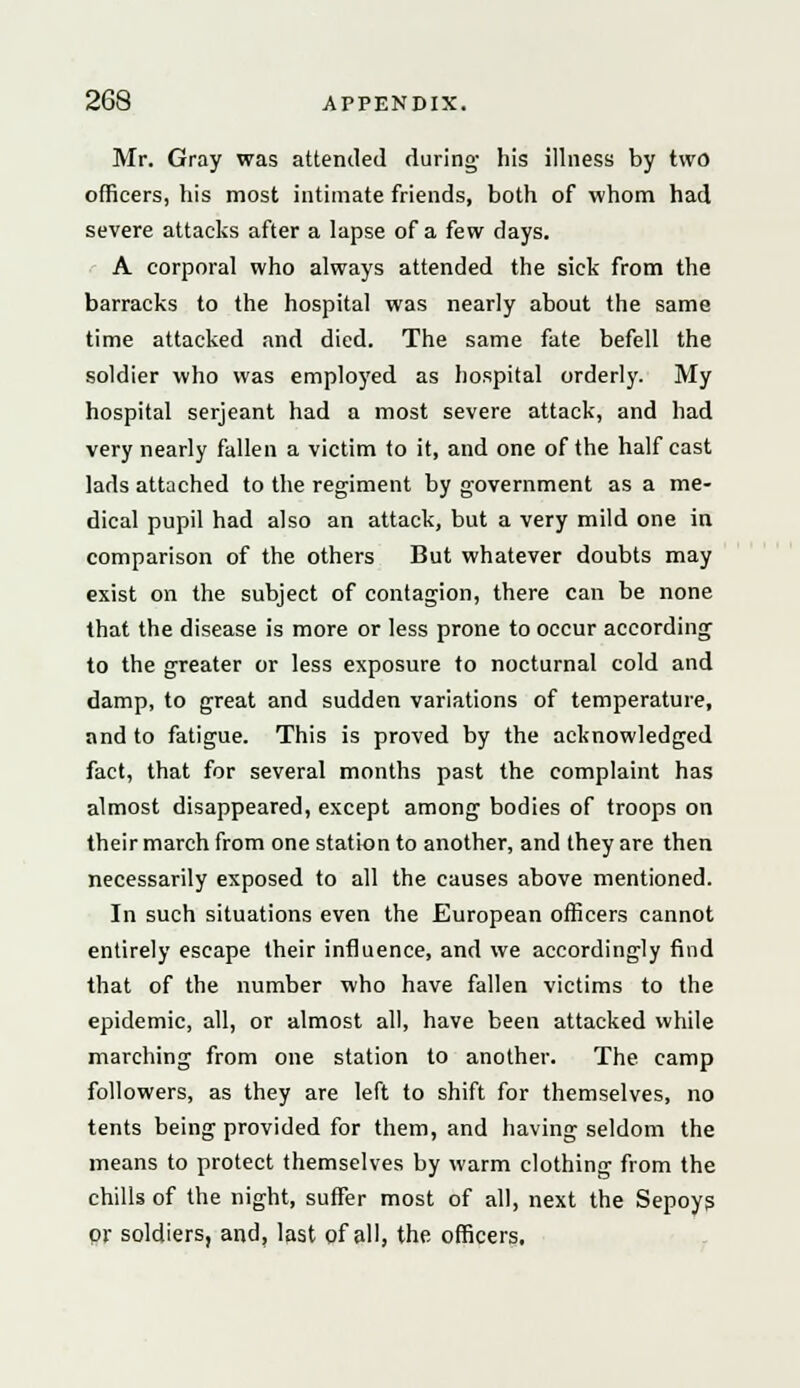 Mr. Gray was attended during- his illness by two officers, his most intimate friends, both of whom had severe attacks after a lapse of a few days. A corporal who always attended the sick from the barracks to the hospital was nearly about the same time attacked and died. The same fate befell the soldier who was employed as hospital orderly. My hospital Serjeant had a most severe attack, and had very nearly fallen a victim to it, and one of the half cast lads attached to the regiment by government as a me- dical pupil had also an attack, but a very mild one in comparison of the others But whatever doubts may exist on the subject of contagion, there can be none that the disease is more or less prone to occur according to the greater or less exposure to nocturnal cold and damp, to great and sudden variations of temperature, and to fatigue. This is proved by the acknowledged fact, that for several months past the complaint has almost disappeared, except among bodies of troops on their march from one station to another, and they are then necessarily exposed to all the causes above mentioned. In such situations even the European officers cannot entirely escape their influence, and we accordingly find that of the number who have fallen victims to the epidemic, all, or almost all, have been attacked while marching from one station to another. The camp followers, as they are left to shift for themselves, no tents being provided for them, and having seldom the means to protect themselves by warm clothing from the chills of the night, suffer most of all, next the Sepoys or soldiers, and, last of all, the officers.