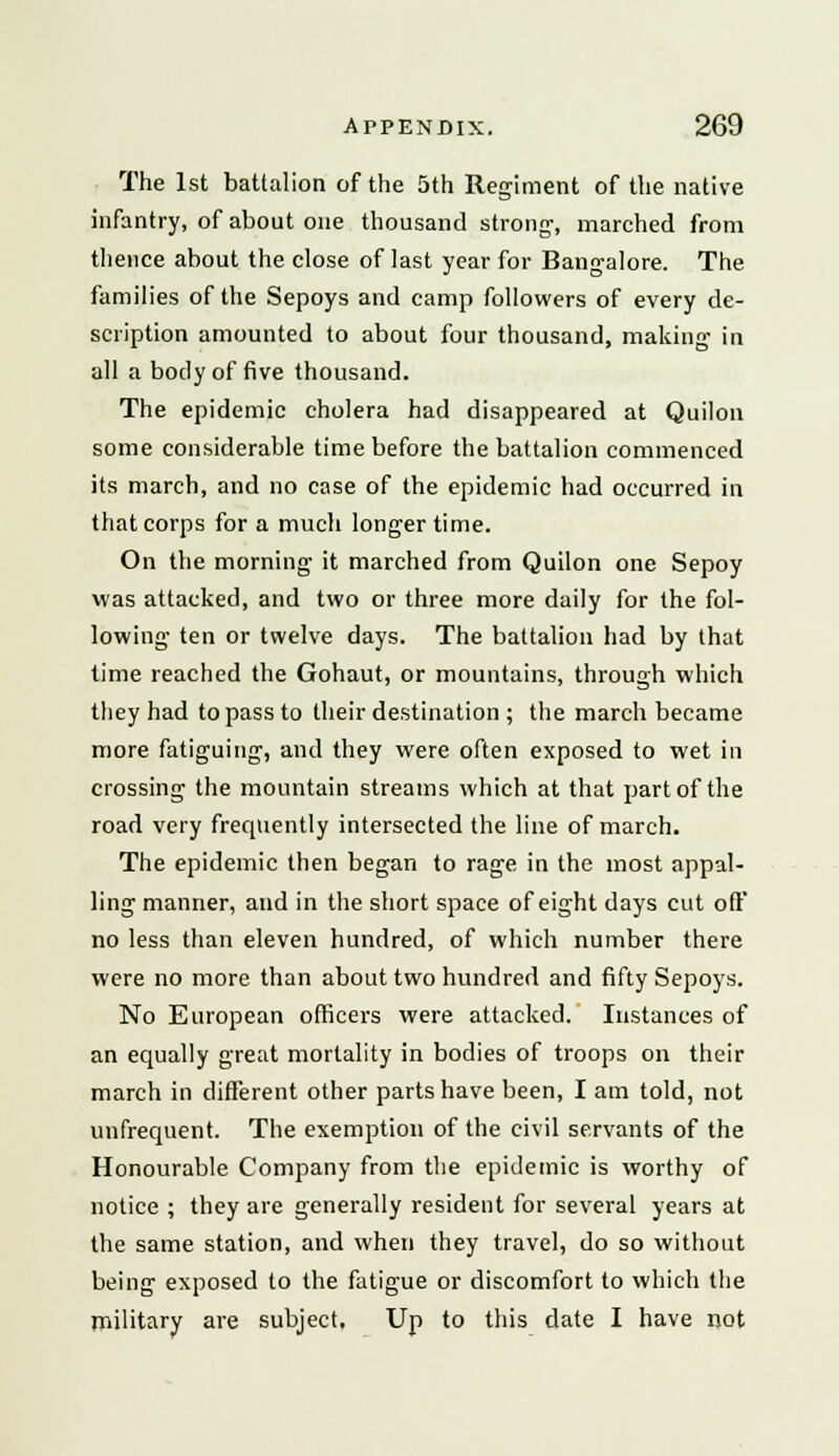 The 1st battalion of the 5th Regiment of the native infantry, of about one thousand strong, marched from thence about the close of last year for Bangalore. The families of the Sepoys and camp followers of every de- scription amounted to about four thousand, making in all a body of five thousand. The epidemic cholera had disappeared at Quilon some considerable time before the battalion commenced its march, and no case of the epidemic had occurred in that corps for a much longer time. On the morning it marched from Quilon one Sepoy was attacked, and two or three more daily for the fol- lowing ten or twelve days. The battalion had by that time reached the Gohaut, or mountains, through which they had to pass to their destination ; the march became more fatiguing, and they were often exposed to wet in crossing the mountain streams which at that part of the road very frecpiently intersected the line of march. The epidemic then began to rage in the most appal- ling manner, and in the short space of eight days cut off no less than eleven hundred, of which number there were no more than about two hundred and fifty Sepoys. No European officers were attacked. Instances of an equally great mortality in bodies of troops on their march in different other parts have been, I am told, not unfrequent. The exemption of the civil servants of the Honourable Company from the epidemic is worthy of notice ; they are generally resident for several years at the same station, and when they travel, do so without being exposed to the fatigue or discomfort to which the military are subject. Up to this date I have not