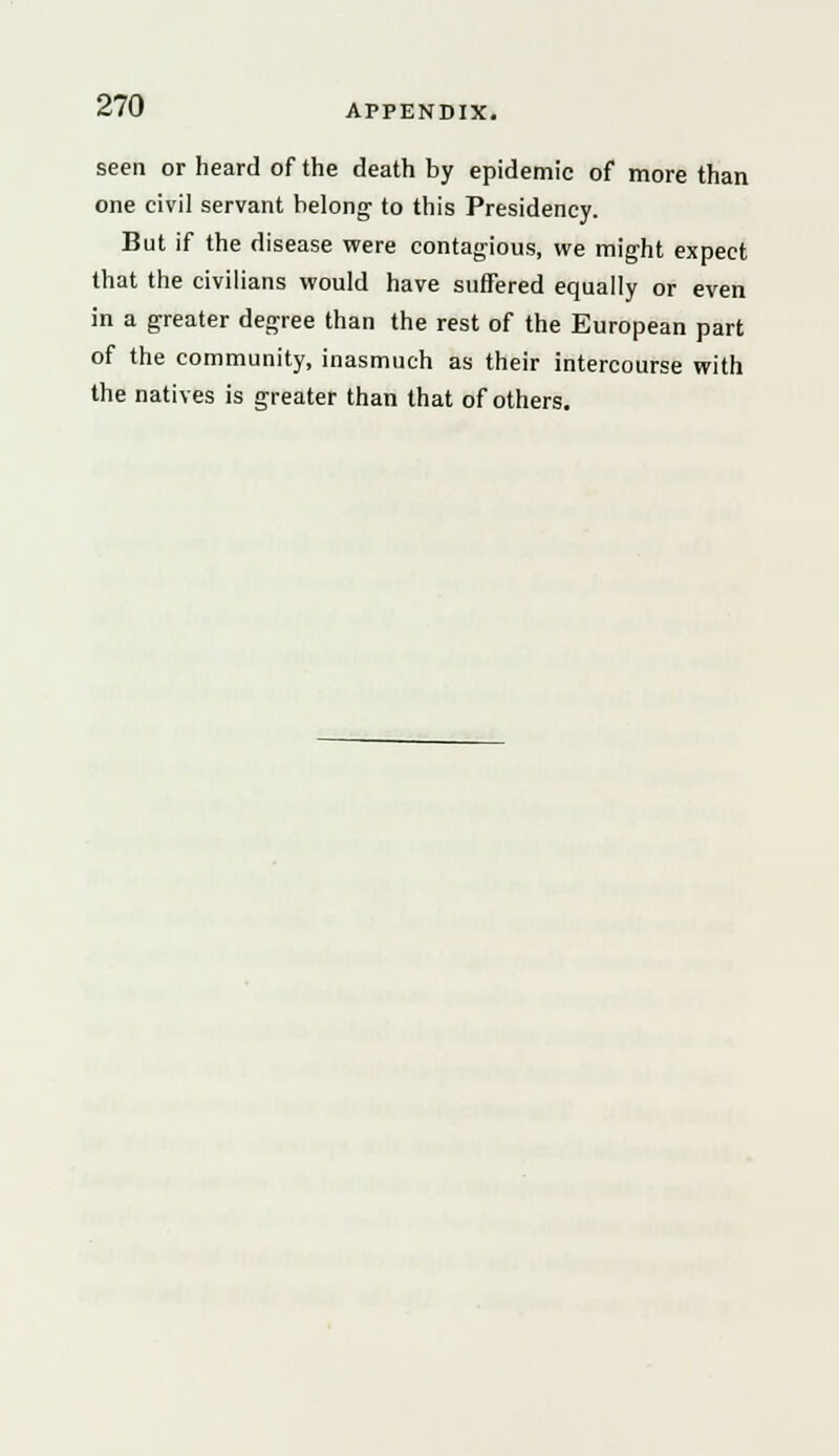 seen or heard of the death by epidemic of more than one civil servant belong to this Presidency. But if the disease were contagious, we might expect that the civilians would have suffered equally or even in a greater degree than the rest of the European part of the community, inasmuch as their intercourse with the natives is greater than that of others.