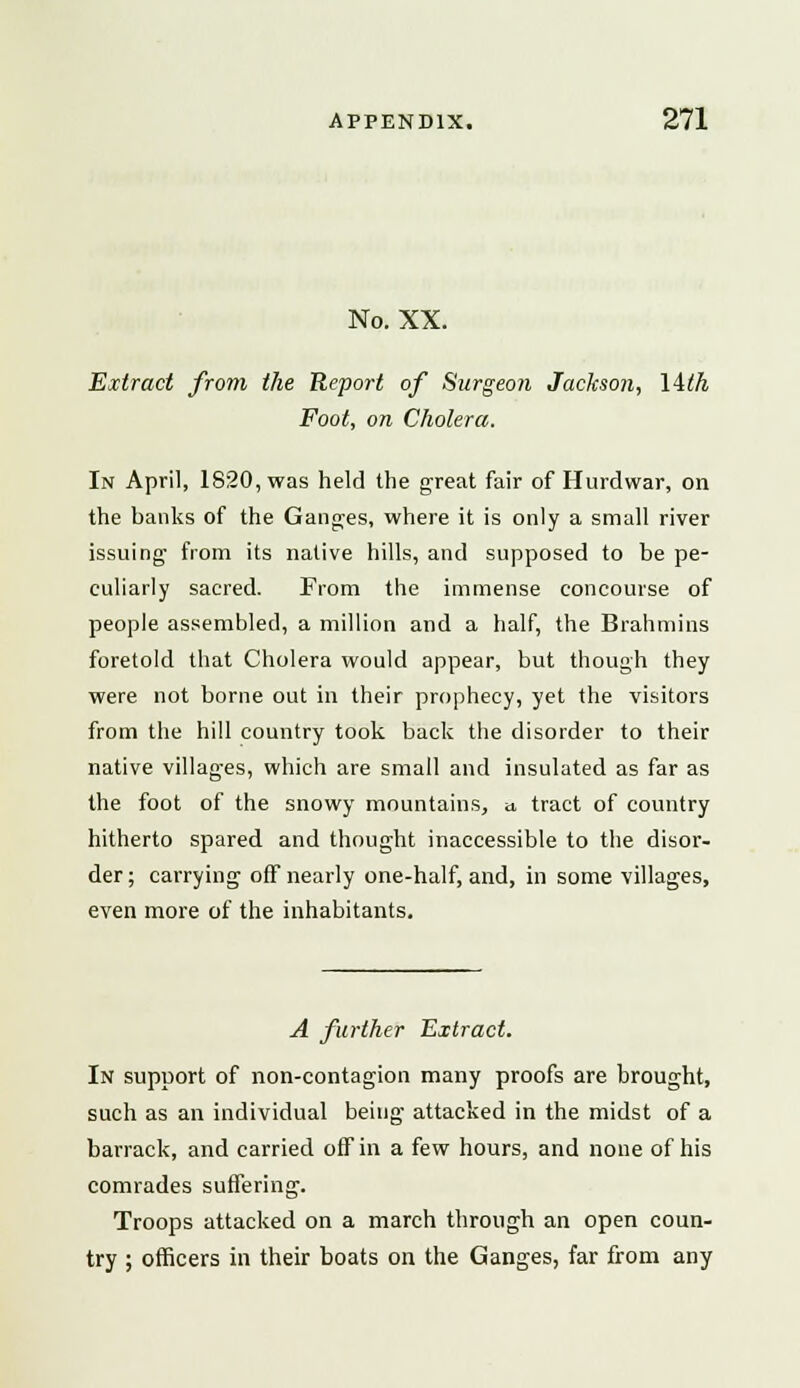 No. XX. Extract from the Report of Surgeon Jackson, lith Foot, on Cholera. In April, 1820, was held the great fair of Hurdwar, on the banks of the Ganges, where it is only a small river issuing' from its native hills, and supposed to be pe- culiarly sacred. From the immense concourse of people assembled, a million and a half, the Brahmins foretold that Cholera would appear, but though they were not borne out in their prophecy, yet the visitors from the hill country took back the disorder to their native villages, which are small and insulated as far as the foot of the snowy mountains, » tract of country hitherto spared and thought inaccessible to the disor- der; carrying off nearly one-half, and, in some villages, even more of the inhabitants. A further Extract. In support of non-contagion many proofs are brought, such as an individual being attacked in the midst of a barrack, and carried off in a few hours, and none of his comrades suffering. Troops attacked on a march through an open coun- try ; officers in their boats on the Ganges, far from any