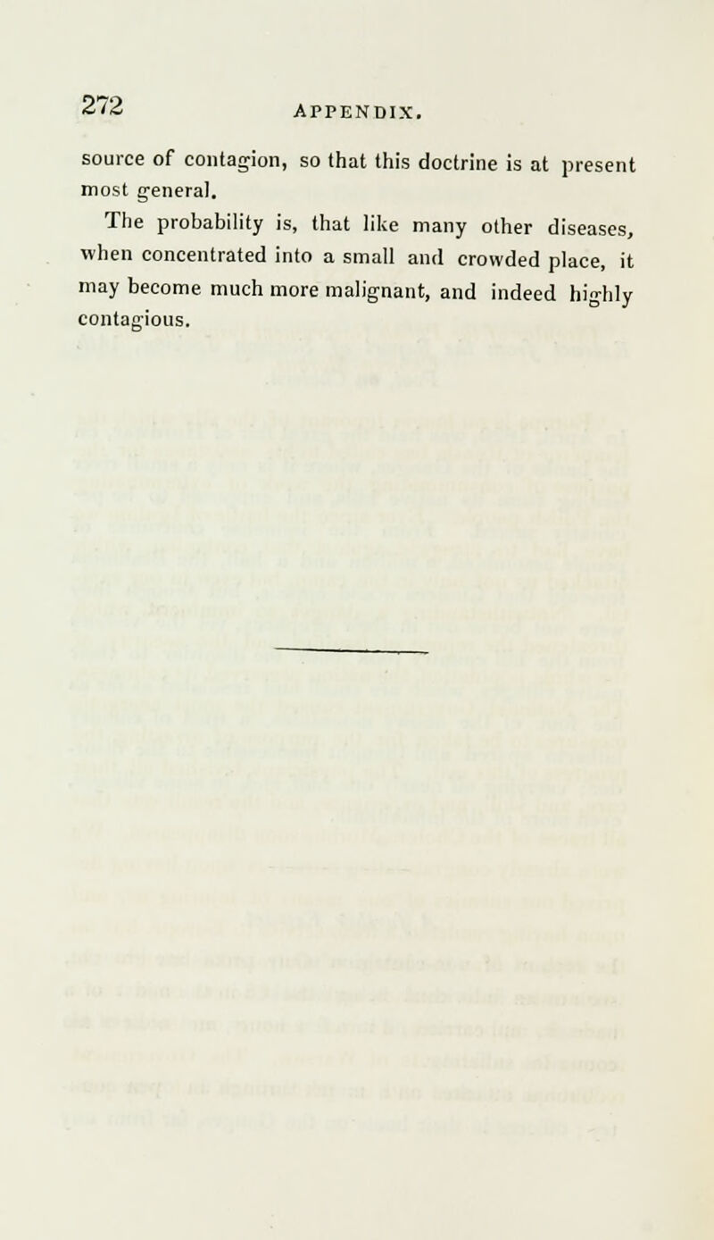 source of contagion, so that this doctrine is at present most general. The probability is, that like many other diseases, when concentrated into a small and crowded place, it may become much more malignant, and indeed highly contacious.