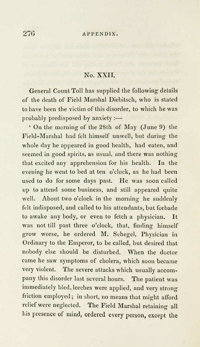 No. XXII. General Count Toll has supplied the following details of the death of Field Marshal Diebitsch, who is stated to have been the victim of this disorder, to which he was probably predisposed by anxiety :—■ ' On the morning of the 28th of May (June 9) the Field-Marshal had felt himself unwell, but during the whole day he appeared in good health, had eaten, and seemed in good spirits, as usual, and there was nothing that excited any apprehension for his health. In the evening he went to bed at ten o'clock, as he had been used to do for some days past. He was soon called up to attend some business, and still appeared quite well. About two o'clock in the morning he suddenly felt indisposed, and called to his attendants, but forbade to awake any body, or even to fetch a physician. It was not till past three o'clock, that, finding himself grow worse, he ordered M. Schegel, Physician in Ordinary to the Emperor, to be called, but desired that nobody else should be disturbed. When the doctor came he saw symptoms of cholera, which soon became very violent. The severe attacks which usually accom- pany this disorder last several hours. The patient was immediately bled, leeches were applied, and very strong friction employed; in short, no means that might afford relief were neglected. The Field Marshal retaining all his presence of mind, ordered every person, except the
