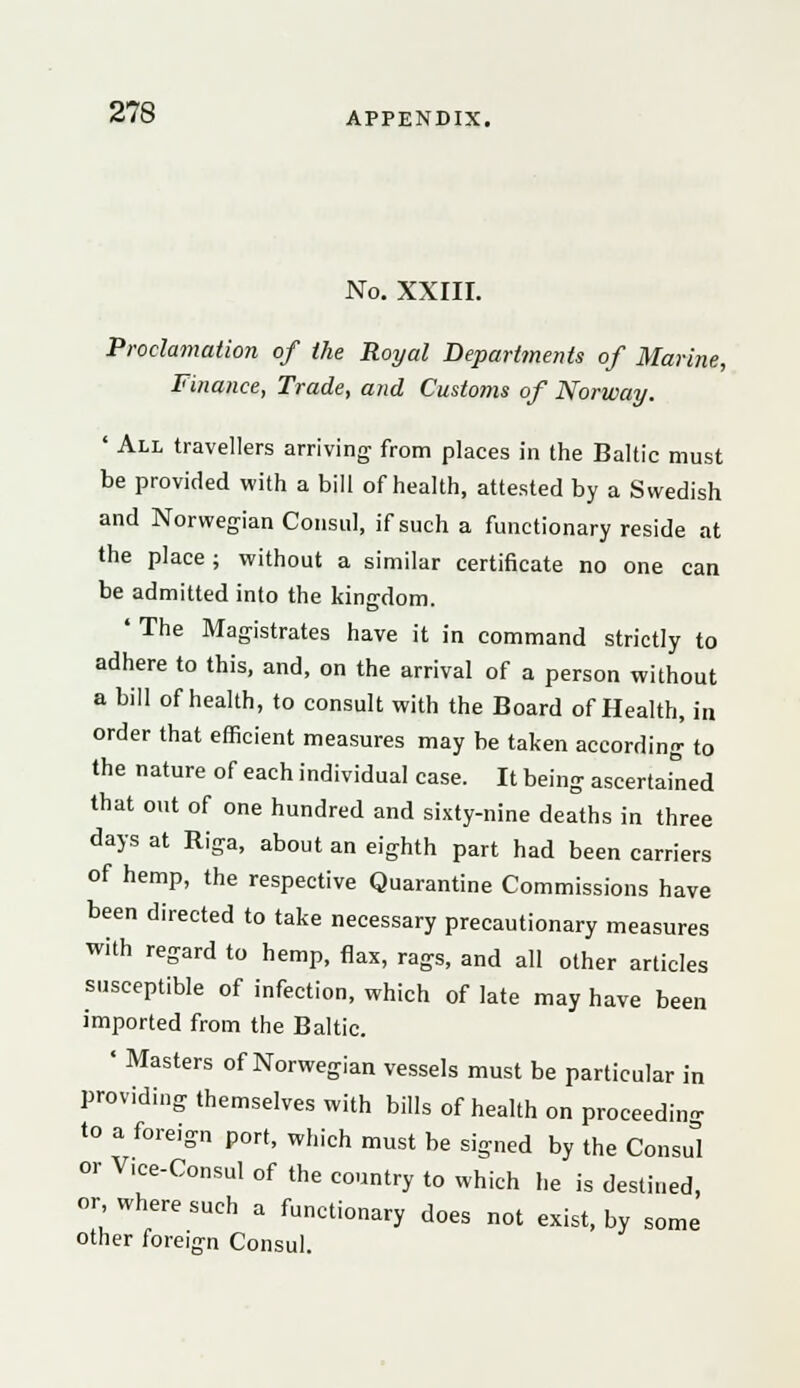 No. XXIII. Proclamation of the Royal Departments of Marine, Finance, Trade, and Customs of Norway. ' All travellers arriving from places in the Baltic must be provided with a bill of health, attested by a Swedish and Norwegian Consul, if such a functionary reside at the place ; without a similar certificate no one can be admitted into the kingdom. ' The Magistrates have it in command strictly to adhere to this, and, on the arrival of a person without a bill of health, to consult with the Board of Health, in order that efficient measures may be taken according to the nature of each individual case. It being ascertained that out of one hundred and sixty-nine deaths in three days at Riga, about an eighth part had been carriers of hemp, the respective Quarantine Commissions have been directed to take necessary precautionary measures with regard to hemp, flax, rags, and all other articles susceptible of infection, which of late may have been imported from the Baltic. ' Masters of Norwegian vessels must be particular in providing themselves with bills of health on proceeding to a foreign port, which must be signed by the Consul or V.ce-Consul of the country to which he is destined, or, where such a functionary does not exist, by some other foreign Consul.