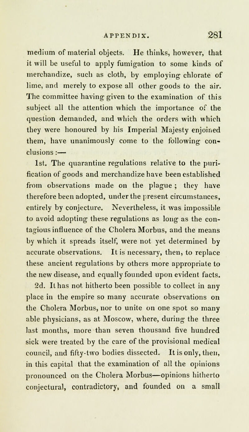 medium of material objects. He thinks, however, that it will be useful to apply fumigation to some kinds of merchandize, such as cloth, by employing chlorate of lime, and merely to expose all other goods to the air. The committee having given to the examination of this subject all the attention which the importance of the question demanded, and which the orders with which they were honoured by his Imperial Majesty enjoined them, have unanimously come to the following con- clusions :— 1st. The quarantine regulations relative to the puri- fication of goods and merchandize have been established from observations made on the plague ; they have therefore been adopted, under the present circumstances, entirely by conjecture. Nevertheless, it was impossible to avoid adopting these regulations as long as the con- tagious influence of the Cholera Morbus, and the means by which it spreads itself, were not yet determined by accurate observations. It is necessary, then, to replace these ancient regulations by others more appropriate to the new disease, and equally founded upon evident facts. 2d. It has not hitherto been possible to collect in any place in the empire so many accurate observations on the Cholera Morbus, nor to unite on one spot so many able physicians, as at Moscow, where, during the three last months, more than seven thousand five hundred sick were treated by the care of the provisional medical council, and fifty-two bodies dissected. It is only, then, in this capital that the examination of all the opinions pronounced on the Cholera Morbus—opinions hitherto conjectural, contradictory, and founded on a small
