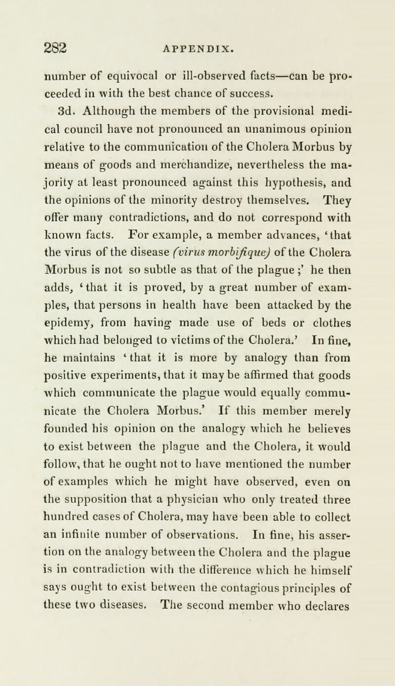 number of equivocal or ill-observed facts—can be pro- ceeded in with the best chance of success. 3d. Although the members of the provisional medi- cal council have not pronounced an unanimous opinion relative to the communication of the Cholera Morbus by means of goods and merchandize, nevertheless the ma- jority at least pronounced against this hypothesis, and the opinions of the minority destroy themselves. They offer many contradictions, and do not correspond with known facts. For example, a member advances, 'that the virus of the disease (virus morbifique) of the Cholera Morbus is not so subtle as that of the plague ;' he then adds, ' that it is proved, by a great number of exam- ples, that persons in health have been attacked by the epidemy, from having made use of beds or clothes which had belonged to victims of the Cholera.' In fine, he maintains ' that it is more by analogy than from positive experiments, that it maybe affirmed that goods which communicate the plague would equally commu- nicate the Cholera Morbus.' If this member merely founded his opinion on the analogy which he believes to exist between the plague and the Cholera, it would follow, that he ought not to have mentioned the number of examples which he might have observed, even on the supposition that a physician who only treated three hundred cases of Cholera, may have been able to collect an infinite number of observations. In fine, his asser- tion on the analogy between the Cholera and the plague is in contradiction with the difference which he himself says ought to exist between the contagious principles of these two diseases. The second member who declares