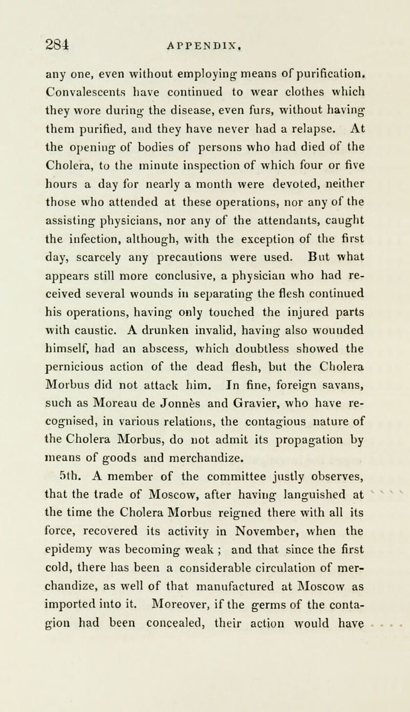 any one, even without employing means of purification. Convalescents have continued to wear clothes which they wore during- the disease, even furs, without having them purified, and they have never had a relapse. At the opening of bodies of persons who had died of the Cholera, to the minute inspection of which four or five hours a day for nearly a month were devoted, neither those who attended at these operations, nor any of the assisting physicians, nor any of the attendants, caught the infection, although, with the exception of the first day, scarcely any precautions were used. But what appears still more conclusive, a physician who had re- ceived several wounds in separating the flesh continued his operations, having only touched the injured parts with caustic. A drunken invalid, having also wounded himself, had an abscess, which doubtless showed the pernicious action of the dead flesh, but the Cholera Morbus did not attack him. In fine, foreign savans, such as Moreau de Jonnes and Gravier, who have re- cognised, in various relations, the contagious nature of the Cholera Morbus, do not admit its propagation by means of goods and merchandize. 5th. A member of the committee justly observes, that the trade of Moscow, after having languished at the time the Cholera Morbus reigned there with all its force, recovered its activity in November, when the epidemy was becoming weak ; and that since the first cold, there has been a considerable circulation of mer- chandize, as well of that manufactured at Moscow as imported into it. Moreover, if the germs of the conta- gion had been concealed, their action would have